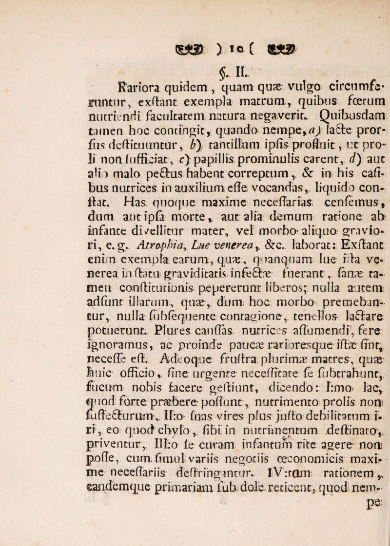 ) i°( «sa? §. ii. Rariora quidem, quam quae vulgo circumfe- jmntur, exflant exempla macrum, quibus fcerum nutriendi facultatem nacura, negaverit. Quibusdam tamen hoc contingit , quando nempe, a) lacie pror- fus deflitiiuntur, b), tantillum iplis profluit, ut pro¬ li non f ufficiar, c) papillis prominulis carent, d) aut alio malo peftus habent correptum,, & in his Cali¬ bus nutrices in auxilium el?e. vocandas,, liquido con¬ ilae. Has quoque maxime neceflarias cenfemus, dum aut i pia morte,, aut alia demum ratione ab infante divellitur mater, vel morbo- aliquo gravio¬ ri, e.g. Atrophia, Lue venerea, &c. laborat: Ex/lant enim exempla earum , qux , qnanquam lue i;la ve¬ nerea in (latu graviditatis infeflre fuerant, fime ta¬ men conflitucibnis pepererunc liberos; nulla autem adlunt illarum, quae, dum; hoc morbo- premeban¬ tur, nulla liiblequente contagione, tenellos laflare potuerunt Plures caulfis, nutrices aflumendi, fere ignoramus, ac proinde pancte rarioresque illae lint, necelfe ell. Adeoque frultra plurimae matres, quae lanie officioline urgente neceffitate fe fubtrahunt, fucum nobis facere gefliunt, (licendo: fimo» lac, quod: forte praebere poliuntnutrimento prolis non fuffe£turum v II:o luas vires plus juflo debilitatum i- ri , eo quod chylo, libi in nutrimentum deflinatoy priventur, HI:o le curam infantum rite agere- non: polle, cum timui variis negotiis oeconomicis maxi¬ me necedariis dellringantur. IV :rom rationem,, ©andemque primariam fub dole reticeat, quod nem- pe