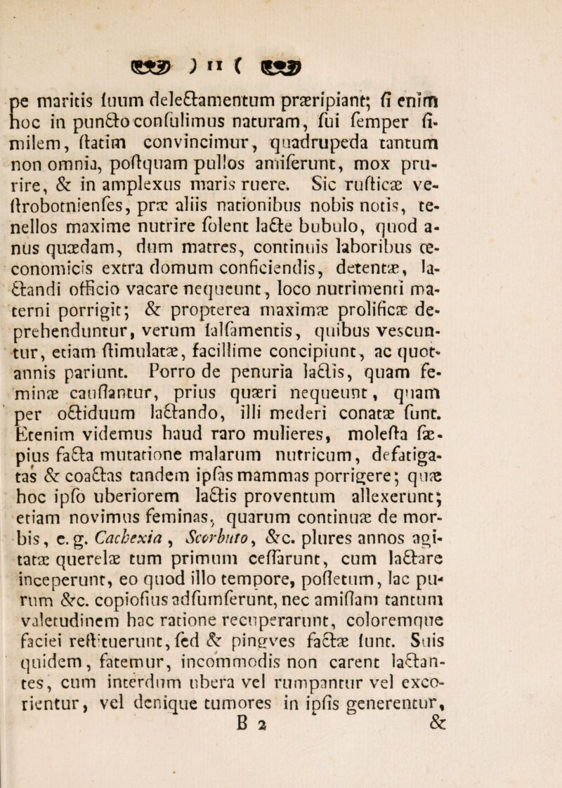 pe maritis Inum delectamentum praeripiant; fi enim hoc in punfto confulimus naturam, fui femper fi- milem, fiat i m convincimur, quadrupeda tantum non omnia, pofiquam pullos amiferunt, mox pru¬ rire, & in amplexus maris ruere. Sic rufiicae ve- ftrobotnienfes, prae aliis nationibus nobis notis, te¬ nellos maxime nutrire folent lafte bubulo, quod a- nus quaedam, dum matres, continuis laboribus oe¬ conomicis extra domum conficiendis, detentae, la- tfcandi officio vacare nequeunt , loco nutrimenti ma¬ terni porrigit; & propterea maximae prolificas de¬ prehenduntur, verum lalfamentis, quibus vescun¬ tur, etiam ftimulatae, facillime concipiunt , ac quot¬ annis pariunt. Porro de penuria laflis, quam fe¬ minae caufiantur, prius quaeri nequeunt, quam per oftiduum laftando, illi mederi conatae funt. Etenim videmus haud raro mulieres, molefta fte- pius fafta mutatione malarum nutricum, defatiga¬ tas & coaftas tandem ipfis mammas porrigere; qua: hoc ipfo uberiorem laftis proventum allexerunt; etiam novimus feminas, quarum continuae de mor¬ bis, e. g. Cachexia , Sccrbnto, &c. plures annos agi¬ tatae querelae tum primum ceflarunt, cum laftare inceperunt, eo quod illo tempore, pofletum, lac pu¬ rum &■ c. copiofiusadfumferunt, nec amifiam tantum valetudinem hac ratione recuperarunt, coloremque faciei refVtuerunt, fed & pingves factae funt. Suis quidem, fatemur, incommodis non carent laftan- tes, cum interdum ubera vel rumpantur vel exco¬ rientur, vel denique tumores in ipfis generentur, B 2 &