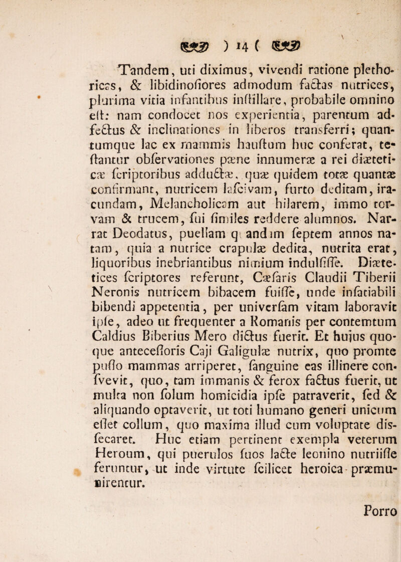 <gSt2) ) H C <S33) Tandem, uti diximus, vivendi ratione pletho- ricss, & libidinosiores admodum fatuas nutrices, plurima vitia infantibus infHllare, probabile omnino e(t: nam condocet nos experientia, parentum ad- feftus & inclinationes in liberos transferri; quan¬ tumque lac ex mammis hauftum huc conferat, te- flantur obfervationes paene innumera’ a rei diaeteti¬ ca: fcriptoribus adducta'. quae quidem totae quantae confirmant, nutricem la/civam, furto deditam, ira¬ cundam, Melancholicam aut hilarem, immo tor¬ vam & trucem, fui fimiles reddere alumnos. Nar¬ rat Deodatus, puellam qt and im feptem annos na¬ taro, quia a nutrice crapulae dedita, nutrita erat, liquoribus inebriantibus nimium indulflTe. Diaete¬ tices fcriptores referunt, Caelaris Claudii Tiberii Neronis nutricem bibacem fuiflc, unde infitiabili bibendi appetentia, per univerlam vitam laboravit i ple, adeo ut frequenter a Romanis per contemtum Caldius Biberius Mero diQxis fuerit. Et hujus quo¬ que antecefioris Caji Gaiigulae nutrix, quo prointe puflo mammas arriperet, fanguine eas illinere con- fvevit, quo, tam immanis & ferox faQrus fuerit, ut multa non fblum homicidia ipfe patraverit, fed & aliquando optaverit, ut toti humano generi unicum edet collum, quo maxima illud cum voluptate dis- fecaret. Huc etiam pertinent exempla veterum Heroum, qui puerulos fuos lafte leonino nutriifle feruntur, ut inde virtute fcilicet heroica-praemu¬ nirentur. Porro