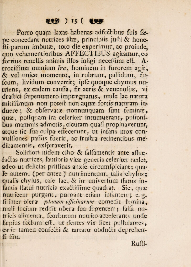 ) »5 ( wa» % Porro quam laxas habenas adfe&ihus fuis fx- pe concedant nutrices ito, principiis jufii & hone- fli parum imbutae, toto die experimur, ac proinde, quo vehementioribus AFFECTIBUS agitamur, eo fortius tenellis animis illos infigi necefium e fi, A* trociffima omnium Ira, hominem in furorem agit, & vel unico momento, in rubrum, pallidum, fti- fcum, lividum convertit; ipfe quoque chymus nu¬ triens, ex eadem canfla, fit acris & venenofus, vi drafiici fiepenuinero impraegnatus, unde lac natura mitifllmum non pocefi non aquae fortis naturam in¬ duere ; & obfervatae nonnunquam funt feminae, quae, pofiquam ira celeriter intumuerant, pufioni- bus mammis admotis,cicutam quafi propinaverunt, atque fic lua culpa effecerunt,- ut infans mox con- vulfiones paffus fuerit, ac frufira retinentibus me¬ dicamentis, exfpiraveritr Solidiori itidem cibo & falfamentis ante aflue- faSfas nutrices, lautioris vitae generis celeriter taedet, adeo ut delicias prifiinas anxie circumfpiciant; qua¬ le autem., (per antec.) nutrimentum, talis chylus; qualis chylus, tale lac, & in univerfiim (fatus in¬ fantis flatui nutricis exaftifiime quadrat. Sic, quae nutricem purgant,, purgant etiam infantem; e. g. fi inter olera' planum officinarum comedit femina, mali fociunr reddit ubera fua lugentem; falfa nu¬ tricis alimenta, fcorbutum nutrito accelerant;, unde fiepius factum efl, ut dentes vix licet pullulantes, carie tamen, confecti & tarcaro; obdufti deprehen- fi fine. Rufii-