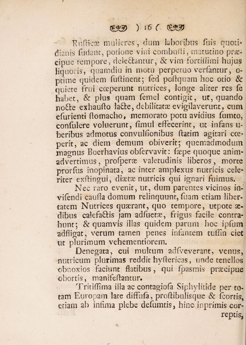 &3 ) ‘6 ( RnfticcC mulieres, dum laboribus fuis quoti¬ dianis findant, potione vini combufli, matutino prae¬ cipue tempore, delebantur, & vim fordflimi hujus liquoris, quamdiu in motu perpetuo vertantur, o- ptime quidem fu (linent; fed poflquam hoc odo & quiete frui coeperunt nutrices, longe aliter res fe habet, & plus quam femel contigit, ut, quando nothe exhaufto labe, debilitata evigilaverunt, cum efurienti flomacho, memorato potu avidius fumto, confulere voluerunt, fimul effecerint, ut infans u- beribus admotus convulfionibus flarim agitari cce- perit, ac diem demum obiverit; quemadmodum magnus Boerhavius obfervavit: ftepe quoque anim¬ advertimus , profperte valetudinis liberos, morte prorflis inopinata, ac inter amplexus nutricis cele¬ riter exftingui, diaetae nutricis qui ignari fuimus. Nec raro evenit, ut, dum parentes vicinGs in-' vifendi cauda domum relinquunt, fuam etiam liber¬ tatem Nutrices quaerant, quo tempore, utpote x- dibus calefabis jam adflietae, frigus facile contra¬ hunt; & quamvis illas quidem parum hoc ipfum aafligat, verum tamen penes infantem ttiffin ciet nt plurimum vehemenriorem. Denegata, cui multum adfveverant, venus, nutricum plurimas reddit hyflericas, unde tenellos obnoxios faciunt flatibus, qui fpasmis praecipue obortis, manifeftantur. Tritiflima illa ac contagiofa Siplwlitide per to¬ tam Europam late diffnfa, proftibulisque & fcortis, etiam ab infima plebe defumtis, hinc imprimis cor¬ reptis,