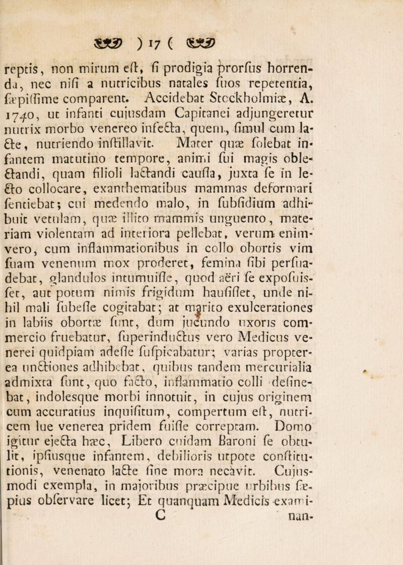 reptis, non mirum eft, (i prodigia jarorfus horren¬ da, nec nifi a nutricibus natales litos repetentia, ftpifiime comparent. Accidebat Stcckholmiae, A. 1740, ut infanti cuiusdam Capitanei adjungeretur nutrix morbo venereo infefta, quem., fimul cum la* fte, nutriendo inffillavit. Mater quae folebat in¬ fantem matutino tempore, animi fui magis oble- ftandi, quam filioli lactandi caufla, juxta fe in le- £to collocare, exanthematibus mammas deformari fentiebat; cui medendo malo, in fubfidium adhi¬ buit vetulam, quae illito mammis unguento, mate¬ riam violentam ad interiora pellebat, verum enim- vero, cum inflammationibus in collo obortis vim fiam venenum mox proderet, femina fibi perfua- debat, glandulos intumuifle, quod aeri fe expofuis- fet, aut potum nimis frigidum haufifiet, unde ni¬ hil mali fubefie cogitabat ; at marito exulcerationes in labiis obortae funt, dum jucundo uxoris com¬ mercio fruebatur, fuperinduftus vero Medicus ve- ncrei quidpiam adefie fufpicabatur; varias propter- ea unQriones adbibebat, quibus tandem mercuriaiia admixta funt, quo fa£to, inflammatio colli -deline¬ bat, indolesque morbi innotuit, in cujus originem cum accuratius inquifitum, compertum elf, nutri- cern lue venerea pridem fuifle correptam. Domo igitur ejeffa haec, Libero cuidam Baroni fe obtu¬ lit, ipfiusque infantem, debilioris utpote conftitu- tionis, venenato laffe fine mora necavit. Cujus- modi exempla, in majoribus praecipue urbibus fie- pius obfervare licet; Et quanquam Medicis exarni- G nan-