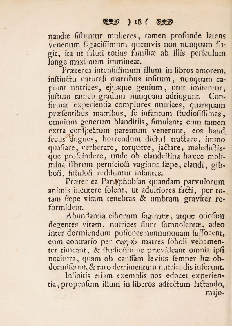 nandae fifhintur mulieres, tamen profunde latens venenum SagaciSfimum quemvis non nunquam fu¬ git, ita ut faiuci totius fumiliae ab illis periculum longe maximum immineat. Praeterea intenfiflimum illum in libros amorem, inflinftu naturali matribus inficum, nunquam ca¬ piunt nutrices, ejusque genium , utut imitentur, juftum tamen gradum nunquam adtingunt. Con. firmat experientia complures nutrices, quanquam prar Sentibus matribus, fe infantum ftudiofiffimas, omnium generum blanditiis, fimulant; cum tamen extra conSpefhim parentum venerunt, eos haud fecus angues, horrendam di£hi! traftare, immo quaflare, verberare, torquere, jaftare, malediflis- que proscindere, unde ob clandeftina hocce moli- mina illarum pernicioSa vagiunt faepe, claudi, gib- bofi, fiflulofi■ redduntur infantes. Praeter ea ParWphobian quandam parvulorum animis incutere folent, ut adtikiores fafti, per to¬ tam fepe vitam tenebras & umbram graviter re¬ formident. Abundantia ciborum Saginatae, atque otiofam degentes vitam, nutrices fiunt fomnolento, adeo inter dormiendum pufiones nonnunquam Suffocent, cum contrario per <ropyr,v matres foboli vehemen¬ ter timeant, & ftudiofiffime provideant omnia ipfi nocitura, quam ob caudam levius femper hae ob- dormifcnnq&raro detrimentum nutriendis inferunt. Infinitis etiam exemplis nos edocet experien¬ tia, propsnfum illum in liberos adfectum la&ando, majo-