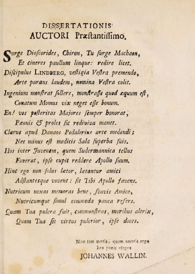 DISSERTATIONIS’ AUCTORI Praeftantifiimo. ffurge Diofcorides, Chiron, Tu furge Machaon, £r cineres p au Ilum linque: redire licet. Difcipnlus Lindberg, vefigia Vejlra premendo\ Arte parans laudem, nrnina Ve(lra colit. Ingenium monfrat feller s, monfiraffe quod eequum eft, Cenatum Momus vix neget ejje bonum. En/ vos pofleritas Majores femper honorat, Paeonis cS proles (ic rediviva manet. Clavus apud Danaos Podalirius arte medendis Nec minus ejl medicis Sala fuperha fuis. Ilos inter Juvenem, quem Sudermannica tellus Foverat, ipfe cupit reddere Apollo fuum. Hinc ego non folus Utor, Utantur amici Adf antesque vovent: fit hbi Apollo favens. Nutricum noxas memoras bene, fvavis Amice, Nutricumque fimul commoda pauca refers. Quam Tua pulcra fuit, commonfras, moribus altrix, Quam Tua fet virtus pukrior, ipfe doces. Non tam moris, quam amors erg® lies ponit eleges JOHANNES WALLIN.