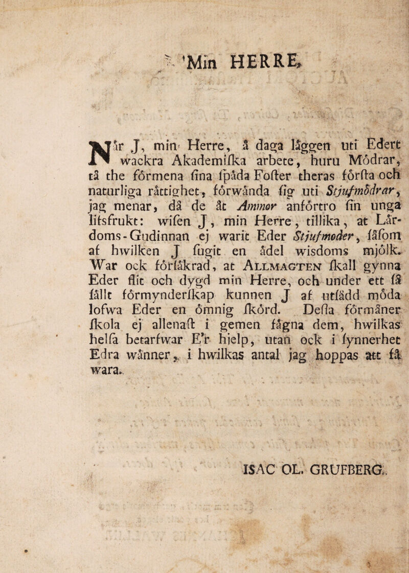 Nar J, min Herre, a daga laggen uti Edert wackra Akademifka arbete, huru Modrar, ta the formena (ina fpada Foder theras forda och naturliga rattighet, fdrwanda tig uti Stjiifmddrar, jag menar, da de 8t Ammer anfortro fin unga lifsfrukt: wifen J, min Herre, tillika, at Lar- doms-Gudinnan ej waric Eder Stjufmoder, fafom af hwilken J fugit en adel wisdonrs mjoik. War ock fodakrad, at Allmagten fkall gynna Eder flit och dygd min Herre, och under ett f8 falit formynderfkap kunnen J af utfidd moda lofwa Eder en 6mnig dtord. Deda formSner fkola ej allenad i gemen fagna dem, hwiikas helia betarfwar EY hielp, utan ock i fynnerhet Edra wanner,, i hwiikas antal jag hoppas att f& wara. IS AC OL. GRUFBERG.