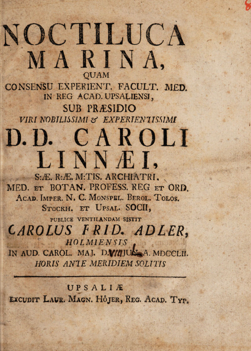 NOCTILUCA MA R1 N A, QUAM CONSENSU EXPERIENT. FACULT. MED. IN REG ACAD.UPSALIENSI, SUB PRiESIDIO VIRI NOBILISSIMI & EX PER IEN 7ISS IMI D.D. CAROLI LINN^I, S:M. R:iE.M:TIS. ARCHIATRI. MED. et BOTAN. PROFESS. REG et ORD. Acab. Imper. N* C. Monspel. Berol. Tolos. Stockh. et Upsal. SOCII, PUBLICE VENTILANDAM SISTIT CAROLUS FRID. ADLER, ICL, . ' HOLM1ENSIS i IN AUD. CAROL. MAJ. D.VWJUBfcA. MDCCLII. HORIS ANI E MERIDIEM SOLITIS UPS ALIS Excudit Laur. Magn. H6jer, Reg. Acad. Typ.