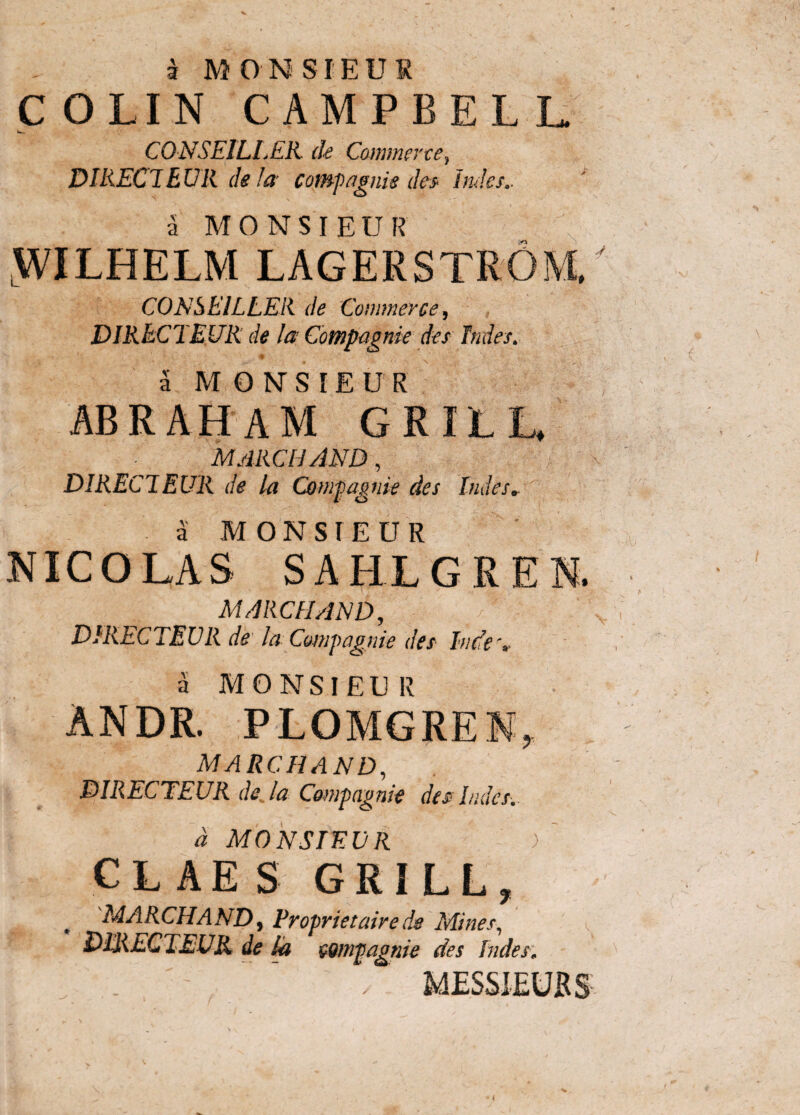 COLIN CAMPBELL CONSEILLEK de Commerce} DIRECTEUR de la comp agnis des indes.. a MONSIEUR WILHELM LAGERSTROM, CONSEILLEK de Commerce, DIRECTEUR de la Compagnie des Indes. • <# - v ,. a MONSIEUR ABRAH AM GRILL, MARCII AND, DIREClEUR de la Co mpagnie des ludes» a MONSIEUR NICOLAS SAHLGRE MARCII AND, V.c DIRECTEUR de' la Compagnie des Inde \ a MONSIEUR ANDR. PLOMGREN, marchand, DIRECTEUR deja Compagnie des Indes. d MONSIEUR ) CLAES GRILL, MARCHAND, Proprietaire de Mines, DIRECTEUR de La compagnie des Indes, / i