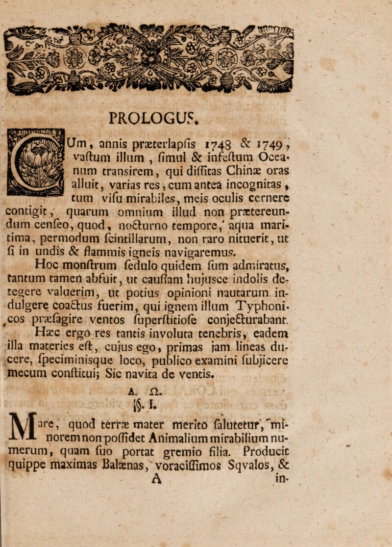 PROLOG U5, Jm, annis praeterlapfis 1743 & 1749 , vaftum illum , fimul & infertum Ocea¬ num transirem, qui diflitas Chinae oras alluit, varias res, cum antea incognitas » tum vifu mirabiles, meis oculis cernere contigit, quarum omnium illud non praetereun¬ dum cenfeo, quod, nofturno tempore,' aqua mari¬ tima, permodum fcintillarum, non raro nituerit,ut fi in undis & flammis igneis navigaremus. Hoc monftrum (edulo quidem fiim admiratus, tantum tamen abfuit, ut cauflam liujusce indolis de¬ tegere valuerim, ut potius opinioni nautarum in- dulgere coaftus fuerim, qui ignem illum Typhoni- ,cos prtefagire ventos fuperrtitiofe conjeflurabant. Htec ergo res tantis involuta tenebris, eadem illa materies ert, cujus ego, primas jam lineas du¬ cere, fpeciminisque loco, publico examini fubjicere xnecum conftitui; Sic navita de ventis. A» MS-1- are, quod terrae mater merito falutetur', mi¬ norem non poflidet Animalium mirabilium nu¬ merum, quam fuo portat gremio filia. Producit quippe maximas Balaenas, voraciffimos Sqvalos,& ” A in- * V