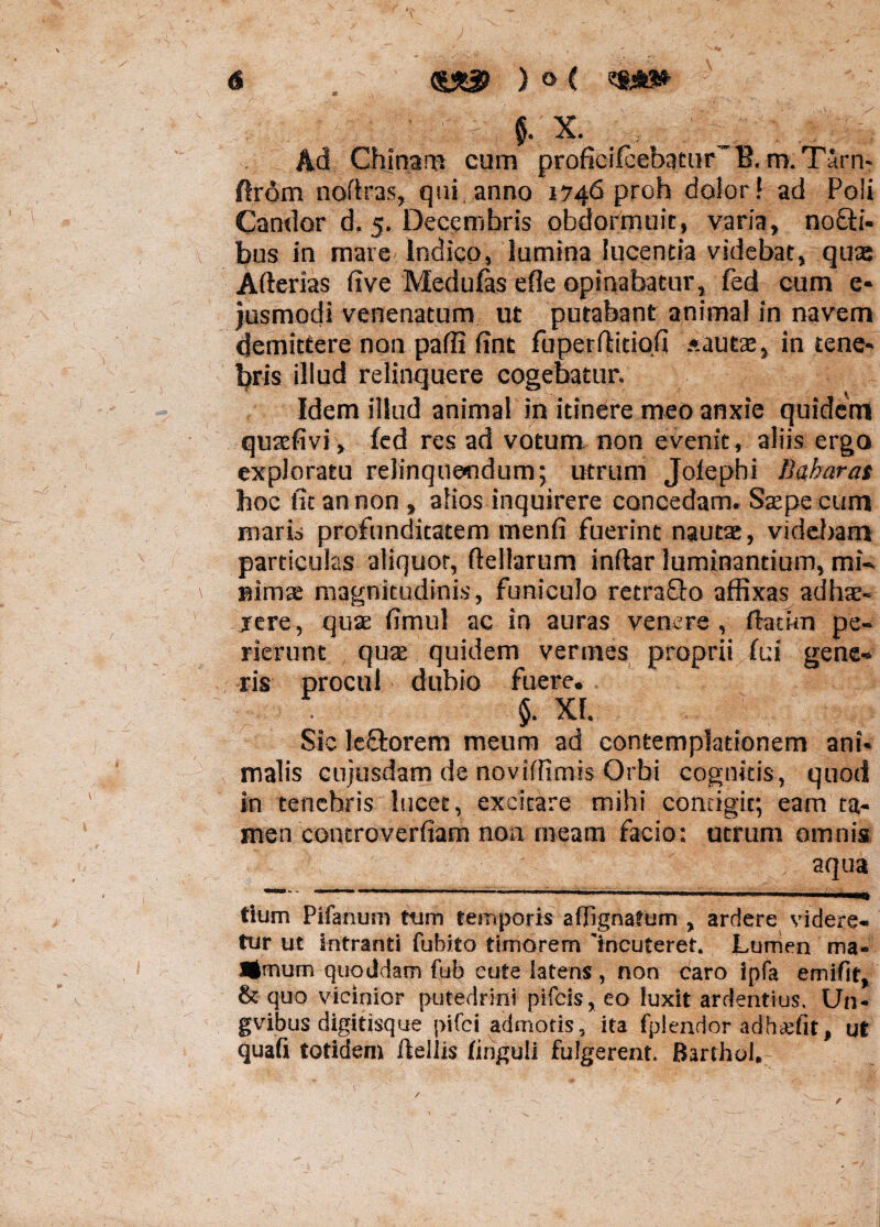 m , §. X. /, . . Ad Ghjrpm cum proficifcebatur~B. m. Tarn- ftrom noftras, qui anno 1746 proh dolor! ad Poli Candor d. 5. Decembris obdormuit, varia, no£H- bus in mare-Indico, lumina lucentia videbat, quae Arterias five Medufas efle opinabatur, fed cum e* jusmodi venenatum ut putabant animal in navem demittere non parti fint fuperrtitiofi .«autae, in tene* lyris illud relinquere cogebatur. Idem illud animal in itinere meo anxie quidem quaefivi, fed res ad votum non evenit, aliis ergo exploratu relinquendum; utrum Jofephi Babaras hoc fit an non, alios inquirere concedam. Saspe cum maris profunditatem menfi fuerint nautas, videbam particulas aliquot, (tertarum inftar luminantium, mi¬ nimas magnitudinis, funiculo retrafto affixas ad hae* jere, quae rtmul ac in auras venere , ftatkn pe¬ rierunt quae quidem vermes proprii fui gene¬ ris procul dubio fuere. $. XI. Sic lectorem meum ad contemplationem ani* malis cujusdam de noviffimis Orbi cognitis, quod in tenebris lucet, excitare mihi contigit; eam ta¬ men concroverfiam non meam facio: utrum omnis aqua —-1 ' .- 1 i 1 ■ 1 mt tium Pifanum tum temporis aflignafum ? ardere videre¬ tur ut intranti (ubito timorem 'incuteret. Lumen ma- •mum quoddam fub cute latens, non caro ipfa emifit, & quo vicinior putedrini pifcis* eo luxit ardentius. Un- gvibus digitisque pifci admotis, ita fplendor adh&fit, ut quafi totidem ftellis fingui! fulgerent. Barthol. /