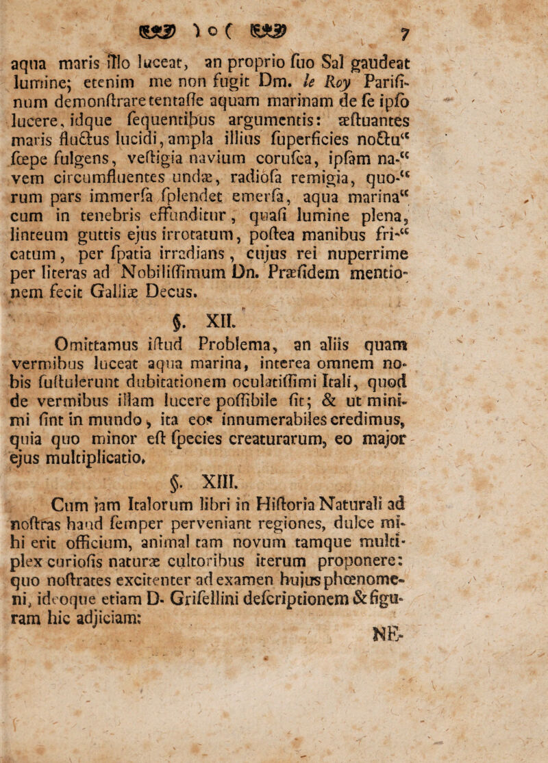 aqua maris itio luceat, an proprio fno Sal gaudeat lumine; etenim me non fugit Dm. le Roy Parifi- num demonffraretentaffe aquam marinam defe ipfo lucere, idque fequentibus argumentis: seftuantes maris flu&us lucidi, ampla illius fuperficies no£lua fcepe fulgens, velfigia navium corufca, ipfam na-H vem circumfluentes unda:, radiofa remigia, quo-“ rum pars immerfa fplendet emerfa, aqua marina cum in tenebris effunditur, quafl lumine plena, linteum guttis ejus irrotatum, poftea manibus fri-u catum, per fpatia irradians, cujus rei nuperrime per literas ad Nobiliflimum Dn. Praefidem mentio¬ nem fecit Galliae Decus. ' 1 > K_J' \ * $. XII. Omittamus iflud Problema, an aliis quam vermibus luceat aqua marina, interea omnem no. bis fuftulerunt dubitationem oculatiflimi Itali, quod de vermibus illam lucere poflibile fit; & ut mini¬ mi fint in mundo» ita eos innumerabiles credimus, quia quo minor efl: fpecies creaturarum, eo major ejus multiplicatio, §. XIII. Cum jam Italorum libri in Hifloria Naturali ad noftras haud femper perveniant regiones, dulce mi¬ hi erit officium, animal tam novum tamque multi¬ plex curiofis naturae cultoribus iterum proponere: quo noftrates excitenter ad examen hujus phaenome¬ ni, ideoque etiam D- Grifellini deferiptionem & figu¬ ram hic adjiciam: