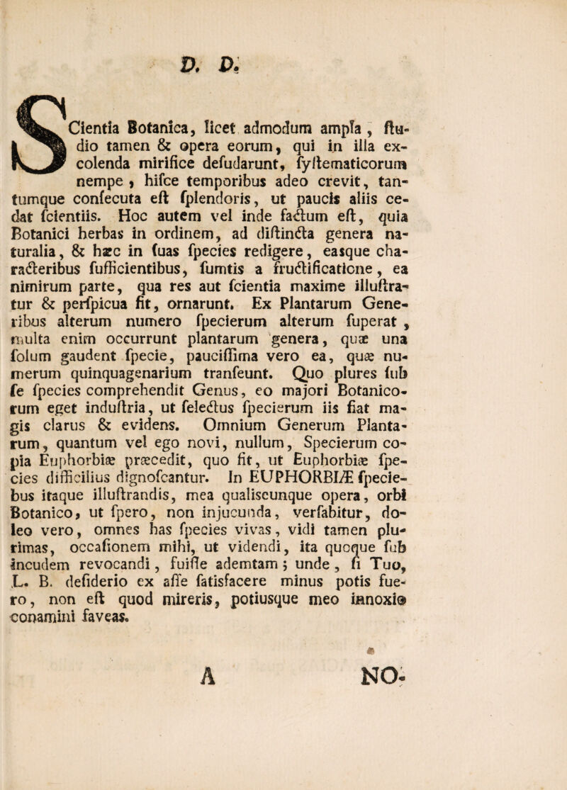 D. D, SCientia Botanica, licet admodum ampla, ftu- dio tamen & opera eorum, qui in ilia ex¬ colenda mirifice defudarunt, fyllematicorum nempe , hifce temporibus adeo crevit, tan¬ tumque confecuta eft fplendoris, ut paucis aliis ce¬ dat fcientiis. Hoc autem vel inde faAum eft, quia Botanici herbas in ordinem, ad diftinCta genera na¬ turalia , & haec in (uas fpecies redigere, easque cha¬ racteribus fufficientibus, fumtis a fruCtificaticne, ea nimirum parte, qua res aut fcientia maxime illuftra- tur & perfpicua fit, ornarunt. Ex Plantarum Gene¬ ribus alterum numero fpecierum alterum fuperat , multa enim occurrunt plantarum genera, qu® una folum gaudent fpecie, pauciflima vero ea, quse nu¬ merum quinquagenarium tranfeunt. Quo plures (ub fe fpecies comprehendit Genus, eo majori Botanico¬ rum eget induftria, ut feledtus fpecierum iis fiat ma¬ gis clarus & evidens. Omnium Generum Planta¬ rum, quantum vel ego novi, nullum, Specierum co¬ pia Euphorbi® praecedit, quo fit, ut Euphorbi® fpe¬ cies difficilius dtgnofcantur. In EUPHORBLT fpecie- bus itaque illuftrandis, mea qualiscunque opera, orbf Botanico, ut fpero, non injucunda, verfabitur, do- leo vero, omnes has fpecies vivas, vidi tamen plu¬ rimas, occafionem mihi, ut videndi, ita quoque fub incudem revocandi, fuifie ademtam; unde, fi Tuo, L. B. defiderio ex affe fatisfacere minus potis fue¬ ro, non eft quod mireris, potiusque meo innoxi® conamini faveas. NO-