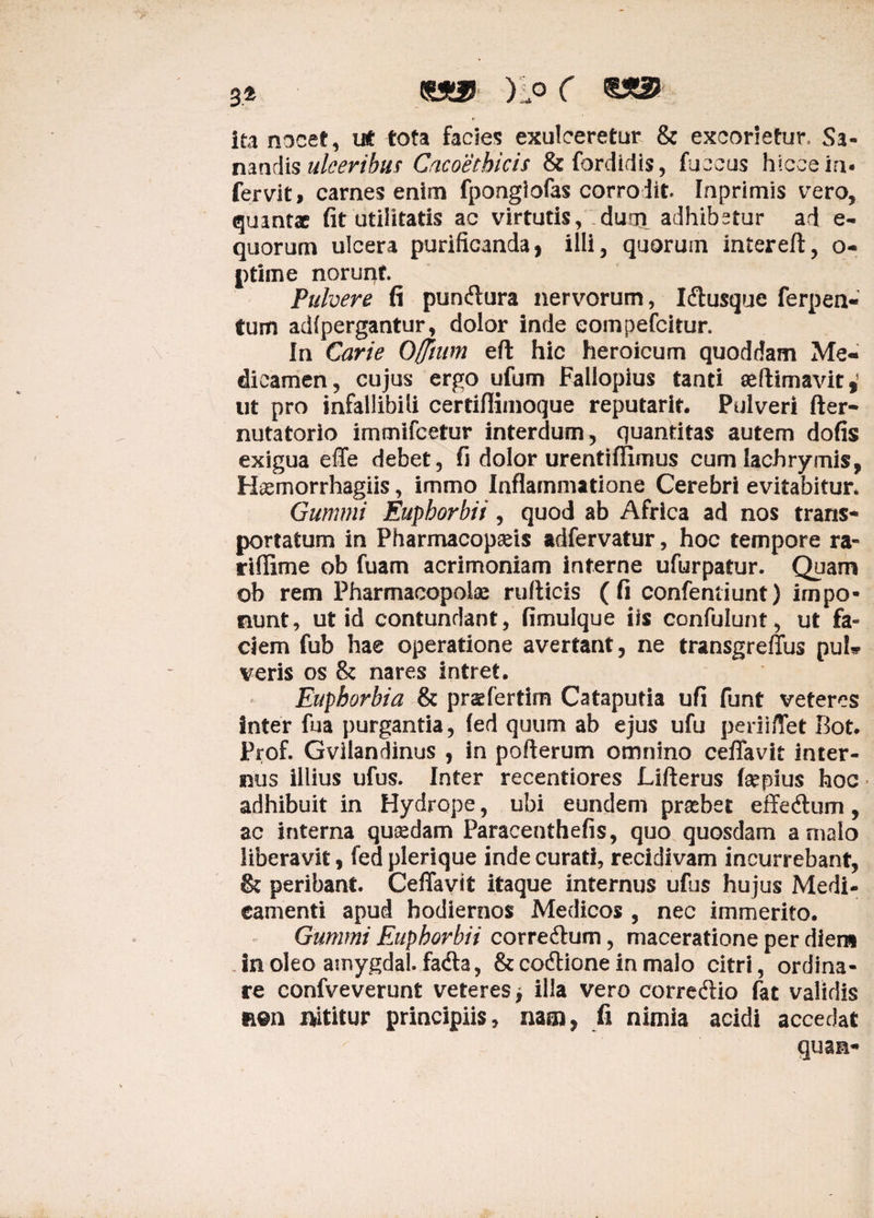 3,4 «a® )5o ( ita nocet, ut tota facies exulceretur & excorietur. Sa¬ nandis ulceribus Cacoethicis &fordidis, fu eous hlcceia. fervit, carnes enim fpongiofas corrodit. Inprimis vero, quantae fit utilitatis ac virtutis, dum adhibetur ad e- quorum ulcera purificanda, illi, quorum intereft, o- ptime norunt. Pubere fi puneflura nervorum, Iftusque ferpen- tum adfpergantur, dolor inde eompefeitur. In Carie Offium eft hic heroicum quoddam Me¬ dicamen, cujus ergo ufum Fallopius tanti «(limavit,* ut pro infallibili certiflimoque reputarit. Pulveri fter- nutatorio immifeetur interdum, quantitas autem dofis exigua efie debet, fi dolor urentiflimus cum lachrymis, Hsemorrhagiis, immo Inflammatione Cerebri evitabitur* Gummi Euphorbii, quod ab Africa ad nos trans¬ portatum in Pharmacopseis adfervatur, hoc tempore ra- riflime ob fuam acrimoniam interne ufurpatur. Quam ob rem Pharmacopolae ruflicis (fi confentiunt) impo¬ nunt, ut id contundant, fimulque iis confulunt, ut fa¬ ciem fub hae operatione avertant, ne transgreffus pul* veris os & nares intret. Euphorbia & praefertim Cataputia ufi funt veteres inter fua purgantia, (ed quum ab ejus ufu periiffet Bot. Prof. Gviiandinus , in pofterum omnino cefifavit inter¬ nus illius ufus. Inter recentiores Lifterus fepius hoc adhibuit in Hydrope, ubi eundem prober effe&um, ac interna quasdam Paracenthefis, quo quosdam a malo liberavit, fed plerique inde curati, recidivam incurrebant, & peribant. Ceflavit itaque internus ufus hujus Medi¬ camenti apud hodiernos Medicos , nec immerito. Gummi Euphorbii corredlum, maceratione per diem in oleo amygdal. fa&a, & codtione in malo citri, ordina¬ re confveverunt veteres > illa vero corredlio fat validis n@n i*ititur principiis, nam, fi nimia acidi accedat qua a-