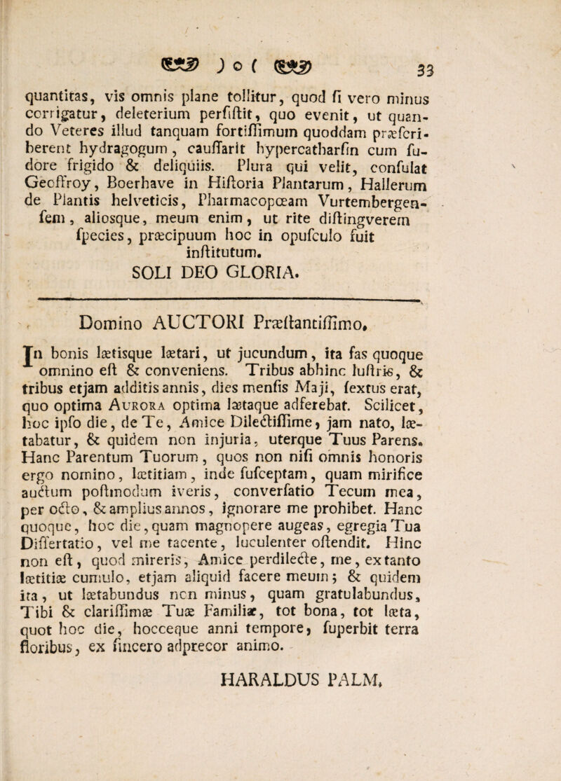 ; o ( (g*2> gj quantitas, vis omnis plane tollitur, quod fi vero minus corrigatur, deleterium perfiftit, quo evenit, ut quan¬ do Veteres illud tanquam fortifiimuin quoddam pr^efcri- berent hydragogum, cauflarit hy perca tharfin cum fu- dore frigido & deliquiis. Plura qui velit, confulat Gecffroy, Boerhave in Hiftoria Plantarum, Hallerum de Piantis helveticis, Pharmacopceam Vurtembergea- fem, aliosque, meum enim, ut rite diftingverern fpecies, praecipuum hoc in opufculo fuit inftitutum. SOLI DEO GLORIA. Domino AUCTORI Praftantiffimo# Jn bonis laetisque lsetari, ut jucundum, ita fas quoque A omnino eft & conveniens. Tribus abhinc luftris, & tribus etjam additis annis, dies menfis Maji, fextus erat, quo optima Aurora optima tataque adferebat. Scilicet, hoc ipfo die, de Te, Amice Diledtiflime, jam nato, lae¬ tabatur, & quidem non injuria, uterque Tuus Parens* Hanc Parentum Tuorum, quos non nifi omnis honoris ergo nomino, laetitiam , inde fufceptam, quam mirifice audtum pofttnodum iveris, converfatio Tecurn mea, per odto, & amplius annos, ignorare me prohibet. Hanc quoque, hoc die, quam magnopere augeas, egregia Tua Differtatio , vel me tacente, luculenter offendit. Hinc non eft, quod mireris, Amice perdilecfte, rne, ex tanto Icetitice cumulo, etjam aliquid facere meum; & quidem ita, ut tatabundus ncn minus, quam gratulabundus. Tibi & clariflimae Tuae Familiae, tot bona, tot laeta, quot hoc die, hoccecque anni tempore* fuperbit terra floribus , ex fmcero adptecor animo. : HARALDUS PALM*