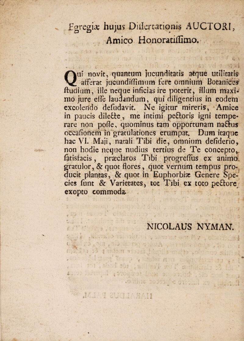 Egregiae hujus Didertationis AUCTORI, Amico Honoratidimo. i •-* 7 ■ - ' <♦. L • . V . i Qui novit, quantum jucunditatis atque utilitatis afferat jucundiffimum fere omnium Botanices ftuditim, ille neque inficias ire poterit, illum maxi¬ mo jure efie laudandum, qui diligentius in eodem excolendo defudavit. Ne igitur mireris, Amice in paucis dilefte, me intimi peEtoris igni tempe¬ rare non poffe, quominus tam opportunam na&us occafionem in gratulationes erumpat. Dum itaque hac VI. Maji, natali Tibi die, omnium defiderio, non hodie neque nudius tertius de Te concepto, fatisfacis, praeclaros Tibi progrefius ex animo gratulor, & quot flores, quot vernum tempus pro¬ ducit plantas, & quot in Euphorbi* Genere Spe¬ cies funt & Varietates, tot Tibi ex toto pe&ore exopto commoda. NICOLAUS NYMAN. Nl ‘i ‘ > . ' • v • * -i- . ‘5 V % • r . *•' *  * * ■ V ' : Mr T 1 - • . * * -  j 'i \ , ; ; i ■ \ t ■ M - •- : ■ V- -* - - - A
