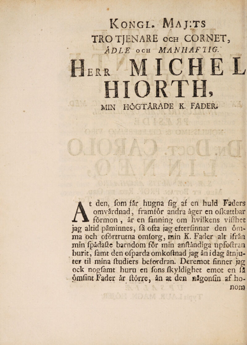 Kongl. Maj:ts TRO TJENARE och CORNET, ADLE och MANHAFTIG.- fW MICHEL HIORTH, MIN H6GTARADE K. FADER. At den, fom fSr hugna fig af en huld Faders omvSrdnad, framfor andra ager en ofkattbar formon , ar en fanning ora hvilkens viflhet jag altid pSminnes, fS ofta jag efterfinnar den om¬ nia 'och ofdrtrutna ornlorg, min K. Fader ait ifrSn min fpadafle barndom for min anftandiga iipfoftran burit, ftmt den ofpardaomkoftnad jag anidag Stnju- ter til mina ftudiers befordran, Deremot finner jag ock nogfamt huru en fons fkyldighet emot en fS omfint Fader ar horre, an at den nSgonfin af ho¬ nora