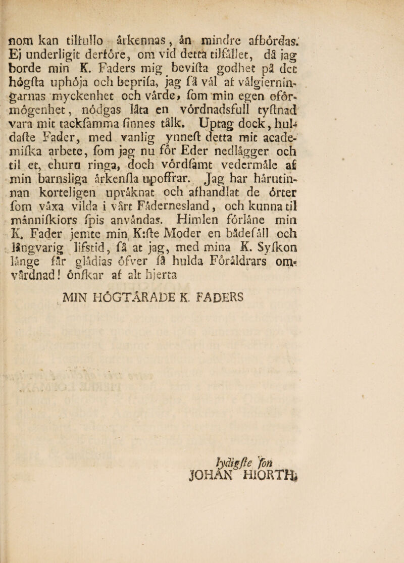 nom kan tilfullo aikennas, an rnindre afbordas. Ej underligit derfore, ora vid detta tiJfollet, dS jag borde min K. Faders mig bevifta godhet p2 det hogffa uphoia och bcprifa, jag f2 val af valgiernin' garnas myckenhet och varde» fom min egen ofdr« mogenhet, nodgas 13ta en vordnadsfull tyflnad vara ruit tackfamma finnes tSlk. Uptag dock, huk dafte Fader, med vanlig ynnefl detta raie acade- mifka arbete, fom jag nu for Eder nedlagger och tii et, ehurci ringa, doch vordfamt vedcrmale a£ min barnsliga arkenfla upoffrar. Jag har harutin- nan korteligen upraknat och afhandlat de 6rter fom vaxa vilda i vSrt Fadernesland, och kunna til mannifkiors fpis anvandas. Hinden forlane min K. Fader jemte min. K:fte Moder en Mdefall och Mngvarig lifstid, fS at jag, med mina K. Syfkon lange f3r gladias ofver fi hulda ForaSdrars otn«. vSrdnad! cnfkar af ait hjerta . MIN H6GTARADE K. FADERS Jydigfie fon JOHAN HIORTa