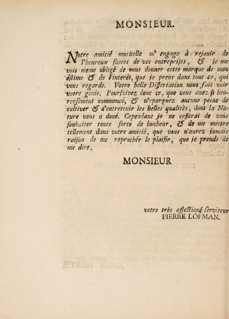 MORSI EUR, '\Jotre amitii mutuelle n' engage a/rtjouir de rheureux faeces de vos entreprifs, £? je me vois meme oblige de mus donner cette marque de mm ejlime de t interet7 que je pvens dans tout ce 5 qui vous regar de. Votre belle Dijjertation ncus fait voir votre geni e. Pourfvivez Aone ce5 que vous avezft heu- rcvjement commense, cf rdepavgnez mcune peine de culti ver ddentretenir les belles qu alites, doni la Na¬ ture vous a doue. Cependant je ne cefjerai de vous fouhaiter tout e forte de bonheur, de me metire tellement dans votre amitte, que vous naurez jamais raifon de me reprocher le plaifir, que je prends de me dire 3 * * /- MONSIEUR votre tres affectioni ferviteur PIERHE L6FMAN.