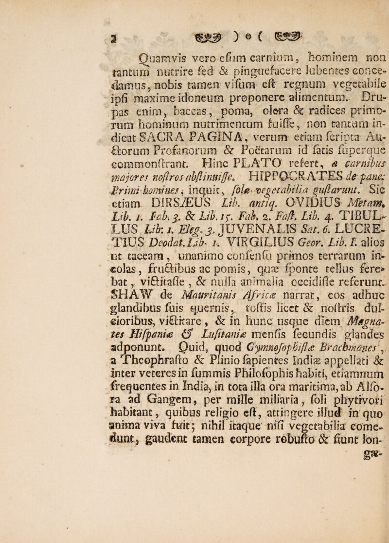 ) © ( sss* Quamvis vero efiini carnium, hominem non tantum nutrire fcd & pinguefacere Jubentes eonee- clamus, nobis tamen vifum eft regnum vegetabile jpfi maxime idoneum proponere alirnentum. Bru» pas enim, baceas, poma, olera & radices primo¬ rum hominum nutrimentum fuifis, non tantam in¬ dicat SAGRA PAGINA, verum etiam feripta Au¬ ctorum Profanorum & Poetarum id latis fuperque eommonftrant. Hinc PLATO refert, a carnibus majores noflrosabftinuiffe. HIPPOCRATES de -pane: Jirimi homines, inquit, /0/«. vegetabilia guftarunt. Sic etiam DIRSiEUS Lib. antiq. OVIDIUS Metam, Lib. 1, Fab. 3, & Lib. 1 f. Fab. 2. Fa(l. Lib. 4. TiBUL- LUS Lib: /; Eleg.3. JUVENALIS Sat. 6. LUCRE¬ TIUS Deodat. Lib- 1. VIRGILIUS Geor. Lib. F. alios ut taceam , unanimo conlenfu primos terrarum in¬ colas, fructibus ac pomis, quae fponte tellus fere» bat, viQitafie , & nulla animalia oecidifle referunt. SHAW de Mauvitanis /ifrias narrat , eos adhuc glandibus fuis «pernis, toffis licet & noftris dul¬ cioribus, viffitare , & In hunc usque diem Magna¬ tes Hifpanm cL Lufitamse menfis fecundis glandes adponunt. Quid, quod G^mnofiphifhz Brachmanes r a Theophrafta & Plinio lapientes Indis appellati & Inter veteres in fummis Philofophis habiti, etiamnum frequentes in India, in tota illa ora maritima, ab Alfo- ra ad Gangem, per mille miliaria, foli phytivori habitant, quibus religio eft, attingere illud in quo anima viva fuit; nihil itaque nifi vegetabilia come¬ dunt, gaudent tamen corpore rebufto & fiunt lon-