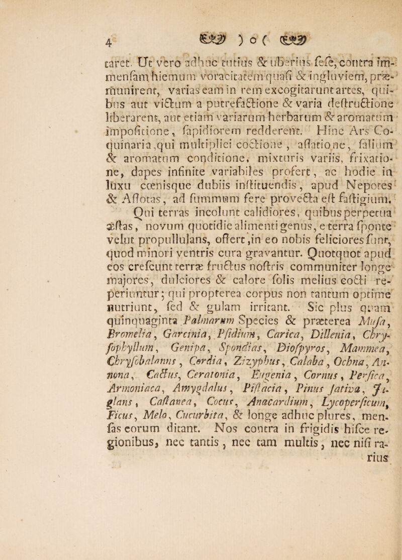 4 ,f y * »• ' - 4. .i caret. Ut vero adhuc tutius & uBerius fefe, contra ?rh- menfani hienuim voracitatem quafi &ingluviem, pne- munirent, varias eam in rem excogitarunt artes, qui¬ bus aut vifturn a ptstrefa£lione & varia deftru£tidne liberarent, aut etiam variarum herbarum 8r aromatum impofitione , fiapidiorem redderent. Hinc Ars'Co¬ quinaria,qui multiplici coctione , adatione, bilium & aromatum conditione, mixturis variis, frixatto* ne, dapes infinite variabiles profert, ac hodie in luxu coenisque dubiis inflituendis, apud Nepotes: & Aflotas, ad fummiiim fere pro ve fla ejl faftigium. Qui terras incolunt calidiores, quibus perpetua ardas, novum quotidie alimenti genus, e terra (ponte velut propullujans, offert,in eo nobis felicioresfunt, quod minori ventris cura gravantur. Quotquot apud cos crefcunt terra fru£tus noftris communiter longe ■ majores, dulciores & calore felis melius eo£H re- periuntur; qui propferea corpus non tantum optime nutriunt, fed & gulam irritant. Sic plus quam quinquaginta Palmarum Species & praeterea Mufa, Bromelia, G ar tinia % l\fidium, Carica, Dillcnia, Chry- fapbyllum, Genrpa, Spondias, Biofpyros, Mammca, Chryfobalanns , Cor di a, Zizyphus, Calaha\ Ochna, yl;j. CaBus, Cerat ani a, Eu geni a, Cornus, Perfica Armeniaca, Amygdalus, Piflacia, Pinus Jativa, $flans % Cadanea9 Cocus, Anae ara i um, Lycoper(icum% Ficus, Cucurbita, & longe adhuc plures, men- (as eorum ditant. Nos contra in frigidis hifce re¬ gionibus, nec tantis 3 nec tam multis , nec nifi ra¬ rius