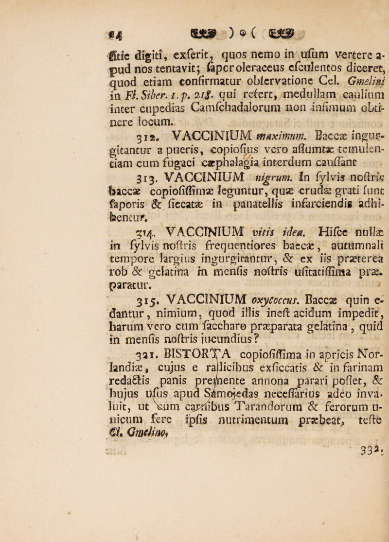 «4 IX» ) © C ffeie digiti, exierit, quos nemo in ufum vertere a- pud nos tentavit; fapcr oleraceus cfcuJentos diceret, quod etiam confirmatur obiervatione Cei. Gmelirn in FLSiher. i.f. ztf. qui refert, medullam caulium Inter cupedias Camfchadalorurn non infimum obti¬ nere locum. 312. VACCINIUM maximum. Baeex ingur¬ gitantur a pueris, copiofius vero adunatae temulen¬ tiam cum fugaci cephalagia interdum cauflanc 313. VACCINIUM nigrum. In fylvis noftris baccae copiofiffimae leguntur, quae crudas grati fune faporis & ficcatae in panateliis infarciendis adhi¬ bentur. 514. VACCINIUM vitis idea. Hifcc nuite in fylvis noftris frequendares baccse, autumnali tempore largius ingurgitantur, & ex iis praeterea rob & gdatina in menfis noftris ufitatiffima prae, paratur. 315. VACCINIUM oxyCoccus. Baccae quin e* dantur, nimium, quod illis ineft acidum impedit, harum vero cum faccharo praeparata gelatina , quid in menfis noftris jucundius? 331. BISTORTA copiofidima in apricis Nor- landiae , cujus e radicibus exficcatis & in farinam redaftis panis prei/nente annona parari pofiet, & hujus Ufus apud Sjftmojedas neeeflarius adeo inva¬ luit, ut Vum cardibus Tarandorum & ferorum u- nicum fere ipfis nutrimentum praebeat, tefte &. Gmtiinoi