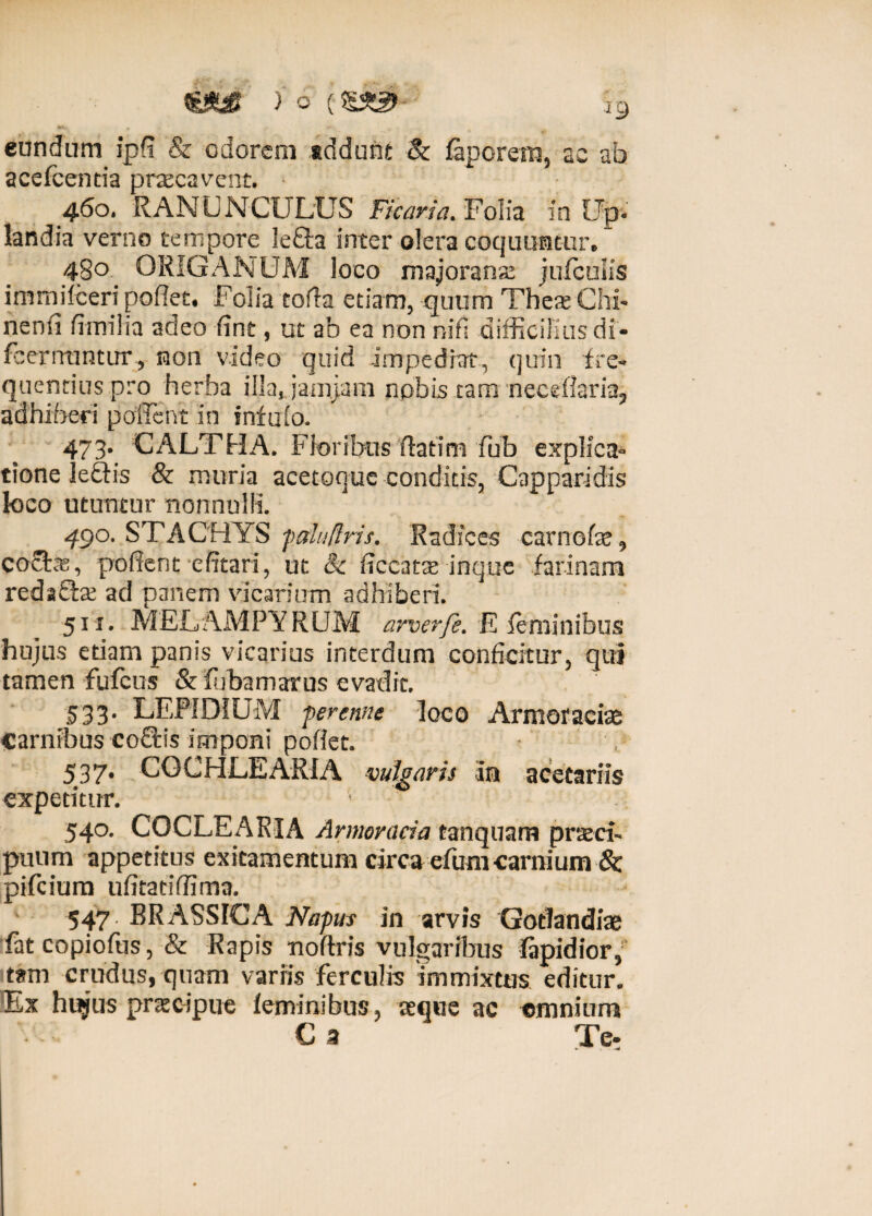 M. eundam ipfi & odorem tddunt Sc faporem, ac ab acefcenria praecavent. * 460, RANUNCULUS Ficaria. Folia in Up- landia verno tempore Ie£ta inter olera coquuntur® 480. ORIGANUM loco majoranse jufculis immifceri pofiet* Foiia torta etiam, quum These Chi- nenti fimi! ia adeo fine, ut ab ea non ni fi difficilius di- {cernuntur, non video quid impediat, quin fre¬ quentius pro herba iljajamjarn npbijs tam necellaria^ adhiberi portent in infufo. 473. CALTHA. Floribus rtartm fub explica¬ tione le£tis & muria acetoque conditis, Capparidis loco utuntur nonnulli. 490. STACHYS falufiris. Radices carnefae, cocte, portent efitari, ut & rtceat^ inque farinam redaSte ad panem vicarium adhiberi. 511. MELAMPYRUM arverfe. E feminibus hujus edam panis vicarius interdum conficitur, qui tamen fufcus & fubamarus evadit. 533. LEPIDIUM perenne loco Armor aciae Carnibus co£Hs imponi portet. 537. COCHLEARIA vulgaris in acetariis expetitur. 540. COCLEARIA Armoracia tanquam praeci¬ puum appetitus exitamentum circa efum carnium & pifcium ufitatiffima. 547. BRASSICA Napus in arvis Gotlandiae fat copiofus, & Rapis noftris vulgaribus fapidior, tam crudus, quam variis ferculis immixtus editur. Ex hujus praecipue feminibus, seque ac omnium C a Ter