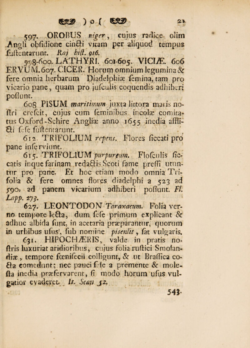 597, OROBUS niger y cujus radice olim Angli obfidione cinflti vitam per aliquod tempus iuilentarunt. Kaj hi(t. gi6. 5*58-600. LATHYRI. 601-605« VICIiE. 606 ERVUM 607. CICER. Horum omnium legumina & fere omnia herbarum Diadelphte femina, tam pro vicario pane, quam pro jufculis coquendis adhiberi pofiunt. 608 PISUM maritimum juxta littora maris no- ftri crefcit, cujus cum feminibus incote comita¬ tus Oxford-Schire Angite anno 1655 inedia affli- £li fefe fuftsntarunt. 612. TRIFOLIUM repens. Flores ficcati pro pane inferviunt. 615. TRIFOLIUM ptirpumim. Flofcnlis lic¬ eatis inque farinam redaQis Scoti fame preffi utun¬ tur pro pane. Et hoc etiam modo omnia Tri¬ folia & fere omnes flores diadelphi a 523 ad J90* ad panem vicarium adhiberi pofiunt. FL Lapp. Tji* ' * 627. LEONTODONT Taraxacum. Folia ver¬ no tempore le&a, dum fefe primum explicant & adhuc albida funt, in acetaria praeparantur, quorum in urbibus ufus?, fub nomine pisenlit, fac vulgaris. 631. HIPOCHiERIS, valde in pratis no- ftris luxuriat aridioribus, cujus folia ruflici Smolan- dte , tempore fcenifecii colligunt, & ut Brafiica co- Sa comedunt; nec pauci f le a premente & mole- fta inedia prafervarent, fi modo horum ufus vul¬ gatior evaderet, i/. Scan J2. c 54J-