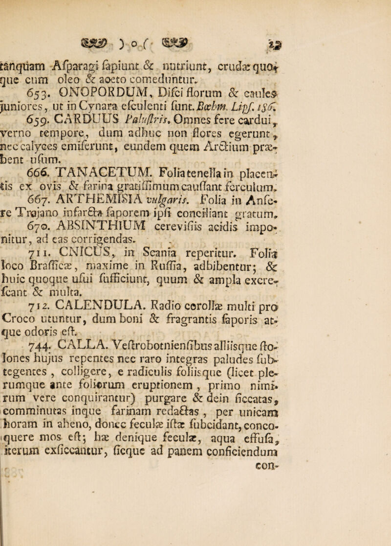 ) o .f. ia tanqUam Afpa-ragi fapiunt & nutriunt, crudar quo* que cum oleo & aoeto comeduntur, 653. QNOPORDUM, Difei florum & caules juniores, ut in Cynara efculenti funt.Boehm. Lipf, i$(f. 659. CARDUUS Paluflris, Omnes fere cardui,, verno tempore, dura adhuc non flores egerunt* nec caiyces emiferunt, eundem quem Artlium prae¬ bent ufum. 666, TAN ACETUM. Folia tenella in placea¬ tis ex ovis & farina gratifnmumcaufTant ferculum, 667. ARTHEM18IA vulgaris. Folia in Anfe- re Trajano infar£ta faporeni ipii conciliant gratum» 670. ABSINTHIUM cerevifiis acidis impo¬ nitur, ad eas corrigendas. 1 711. CNICUS, in Scania reperitur. Folia loco Brafficas, maxime in Ruffia, adbibentur; & huic quoque ufui fufficiunt, quum & ampla excre- fcant & multa. 712. CALENDULA. Radio corollae multi pro Croco utuntur, dum boni & fragrantis faporis at¬ que odoris eft. 744. CALLA. Veflrobotnienlibus alliisque do¬ lones hujus repentes nec raro integras paludes fub- tegences , colligere, e radiculis foliisque (licet ple¬ rumque ante foliorum eruptionem , primo nimi¬ rum vere conquirantur) purgare & dein ficcatas, comminutas inque farinam redactas , per unicam horam in aheno, donec feculae ifia: fubcidant, conco¬ quere mos eft; hae denique fecula;, aqua effula* iterum exficcantur, ficque ad panem conficiendum