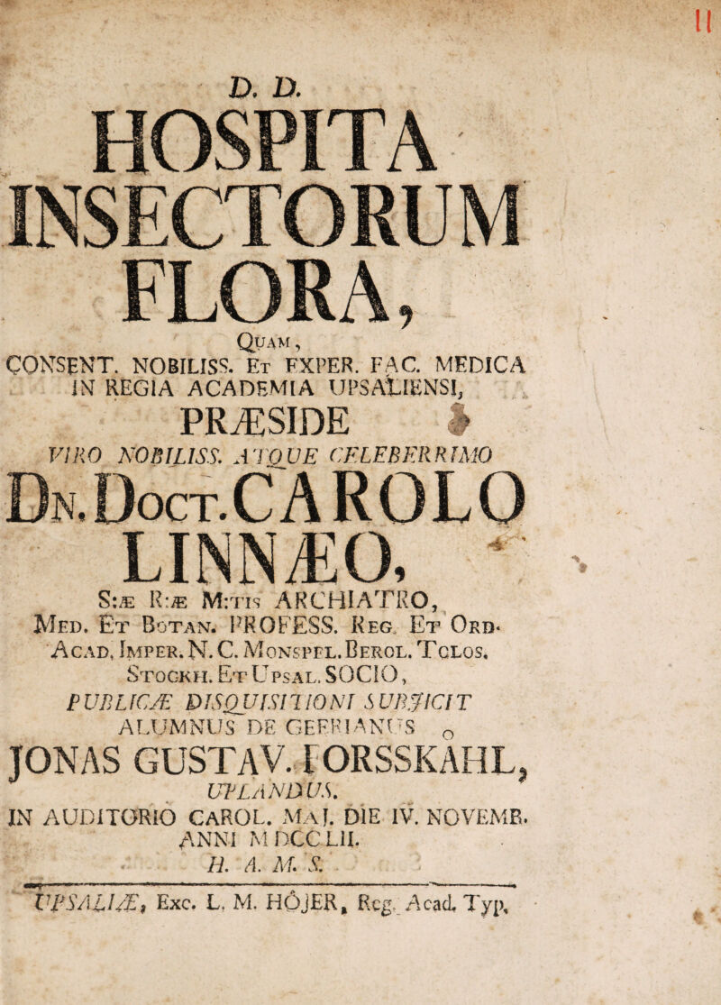 FLORA, Quam , CONSENT. NOBILISS. Et FXPER. FAC. MEDICA IX REGIA ACADEMIA UPSAtlENSI, PRAESIDE VIRO KOBILISS. ATOVE CELEBERRIMO S:/e R:* M:tis ARCHIATRO, Med, Et Botan. PROFESS. Reg, Et Ord- Acad, Imper. N. C. Movsppl.Berol. Tclos. Stogkh. Et Ltpsal. SOCIO, PUBLIC/E DISQUISITIONI SUBJICIT ALUMNUS DE GEERIANUS 0 TONAS GUSTAV. FORSSKAHL, UPLANDUS. IN AUDITORIO CAROL. MaJ. DIE IV. NOVEMB. ANNI MDCCLil. H' A‘ M' S' UPSAU/E, Exc. L. M. HOjER, Rcg. Acad, Typ,