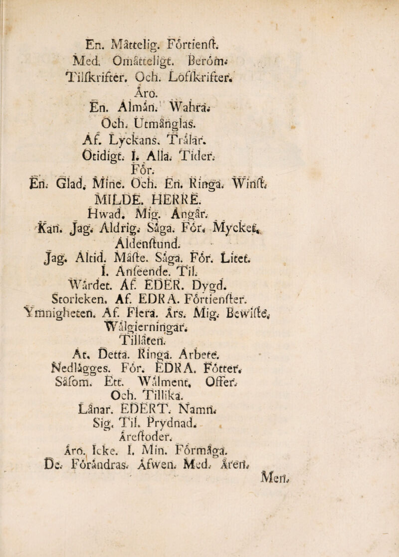 En. Mattelig. FortieniF Med. OmStteJigt. Berorii.- Tilfkrifcer. Och. Lofikrifter. Aro. En. Aimarif Wahra» Och. UtmSnglas. Af Lyckans. Trilar. Otidigt.- I. Alia. Tkler.- F6r. Eri.- Glad. Mine. Och. Eri. Ringa. Wirilt» M1LDE. PIER R E. *» >£ >> Hwad. Mig. AngSr,- 'Kari. Jagi Aldrig,- Siga. For» My< Aidenrtund. • Jag. Altid. Mafie. Saga. F6r. Litet. I. Anleende. Til. Wardet. Af EDER. Dygd. Storieken, Af. EDR A. Fortienrter. ligheten. Af Flera. Ars. Mig.- Bcvvii Walgiernirigar» Tillatcn. At. Dctta. Ringa. Arbefe'. Nedlagges. For. EDR A. Fotter. SiPom. Ett. Walment, Offer. Och. Tillika. Linar. EDERT. Namri. Sig. Til. Prydnad. Arertoder. Aro. Icke. I. Miri. Formlga. De. Foraadras. Afvveri. Med» Areris