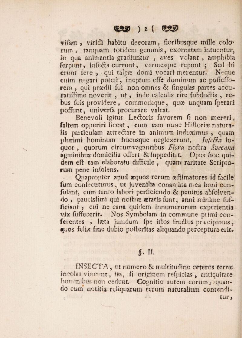 ms> ) t tufam 5 viridi habitu decoram 5 floribusque mille colo» rum f tanqu-am totidem gemmis, exornatam intuentur* io qua animantia gradiuntur , aves volant 5 amphibia ferpunt > iafetfta currunt, vermesque repunt ; Sed hi erunt fere , qui talpae domi vocari merentur. Neque enim rugari poteft, ineptum effe dominum ac poffeffo- rem , qui prsedii fui non omnes & fingulas partes accu- ratiffime noverit , ut, inde calculis rite fubdu&is , re¬ bus fuis providere, commodaque, quoe unquam fperari poffunt, univerfa procurare valeat. Benevoli igitur Lectoris favorem fi non mereri, faltem opperiri liceat , cum eam nunc Hiftorise natura¬ lis particulam attrectare in animum induximus , quarn plurimi hominum hucusque neglexerunt. Injecta lo¬ quor , quorum circuinvagantibus Flora noftra Sveeana agminibus domicilia offert &fuppedit t. Opus hoc qui¬ dem eft tam elaboratu difficile , quam raritate Scripto¬ rum pene InColens. Quapropter apud aequos rerum seftimatores id facile fum confecuturus, ut juvenilia conamina mea boni ccn- fulant, cum tm:o labori perficiendo & penitus abfolven¬ do i paucisfimi qui noftra aetatis funt, anni minime fuf- fkriant y cui ne cana quidem innumerorum experientia vix fuffeeerir. Nos Symbolam in commune prioii con¬ ferentes , lucta jamdum fpe idos frudtus praecipimusr fuos felix fine dubio pofteritas aliquando perceptura erit® J. II INSECTA , ut numero & multitudine ceteros terree incolas vincunt, fla, fi originem refpicias, antiquitate hominibus non cedunt. Cognitio autem eorum 9-quan¬ do cmh notitia reliquarum rerum naturalium contendi» ( lur,