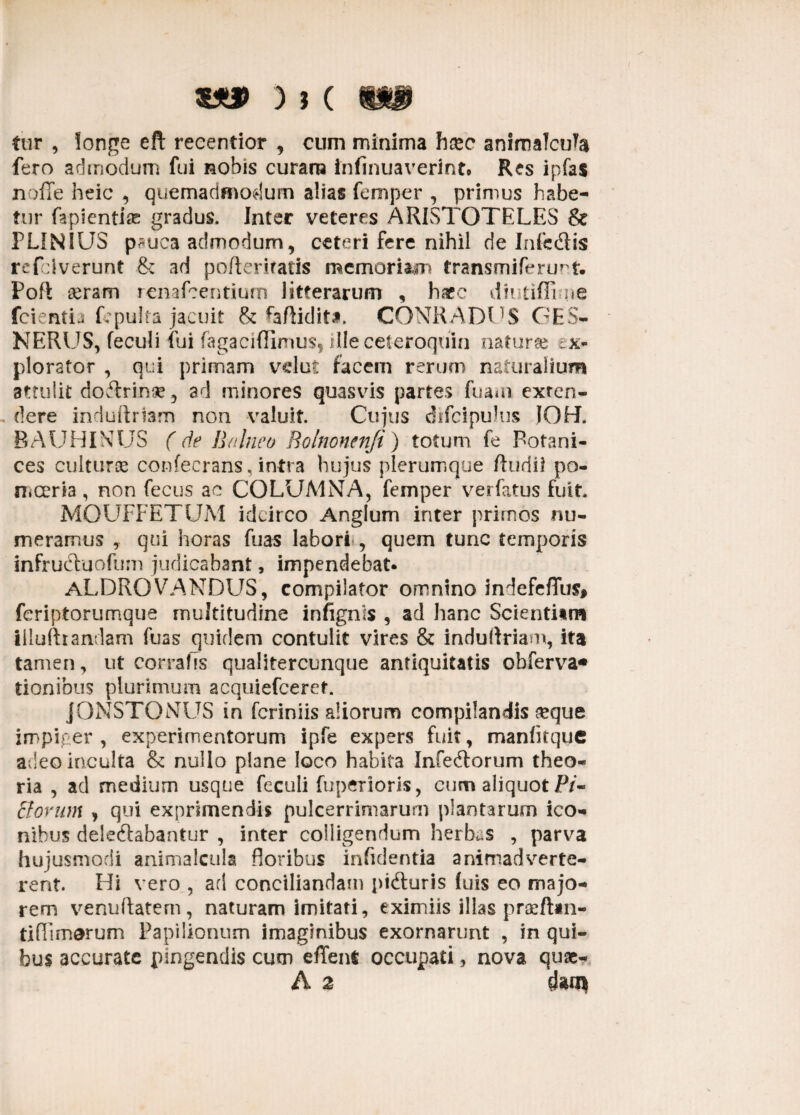 ) J ( WB fur , longe eft recentior , cum minima hasc animalcula fero admodum fui nobis curam fnfinuaverint. Res ipfas nolle heic , quemadmodum alias femper , primus habe¬ tur fapientiae gradus. Inter veteres ARISTOTELES & PLINIUS p*uca admodum, ceteri fere nihil de Infedis refdverunt &: ad pofteriratis memoriam transmiferu^t. Poft seram renafcentium litterarum , haec diutifil iie fcientia fopulta jacuit & faftidit*. CONRADUS GE5- NERUS, feculi fui fagacifllmus, illeceteroqdin naturse ex¬ plorator , qui primam vdut facem rerum naturalium attulit doTrinse, ad minores quasvis partes fuam exrcn- dere induftriam non valuit. Cujus difcipulus JOH. BAUHINUS (de Balneo Rolnonenfi) totum fe Botani- ces culturae confecrans, intra hujus plerumque ftudii po- n,certa , non fecus ac COLUMNA, femper verfatus fuit. MOUFFETUM idcirco Anglum inter primos nu¬ meramus , qui horas fuas labori , quem tunc temporis infructuofum judicabant, impendebat. aLDRQVANDUS, compilator omnino indefeflus, feriptorumque multitudine infignis , ad hanc Scientitm Illufttandam fuas quidem contulit vires & induflriam, ita tamen, ut corrafis qualitercumque antiquitatis obferva* tionibus plurimum acquiefceret. jONSTQNUS in fcriniis aliorum compilandis #que impiger , experimentorum ipfe expers fuit, manfitquc adeo inculta & nullo plane loco habita Infe&orum theo¬ ria , ad medium usque feculi fuperioris, cum aliquot P/- ffovum , qui exprimendis pulcerrimarum plantarum ico¬ nibus deleftabantur , inter colligendum herbas , parva hujusmodi animalcula floribus infidentia animadverte¬ rent. Hi vero , ad conciliandam pidturis luis eo majo¬ rem venuftatem, naturam imitati, eximiis illas praefini¬ ti (Timorum Papilionum imaginibus exornarunt , in qui¬ bus accurate pingendis cum effent occupati, nova quae- A 2 dam