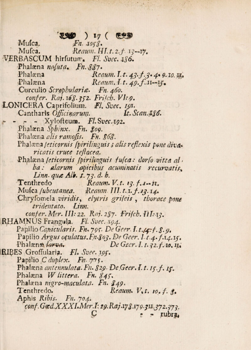 , ) »7 ( Mulca, Fn. jopS* Mufca. Reaum. HI. t. 2.f i j— iVERBASCUM hirfuturr* FI. Svec. i$6. Phalaena nafuta. Fn. gfft* Phalsena Remmi. Lt. 43-f-3* 4• 9-10. Phatana Remmi. J. t. 49. f Curculio Scrophu/arix- Fn, 4^. confer. Frifch« F/.*p. LONICERA Caprifolium. F/. /pi. Cantharis Officinarum- lt.Scan.t-E6. r - r - Xylofteura. Fl.Svec.ig2. Phalaena Sphinx. Fn. 309. Phalanna alis ramojis. Fn. $6$. Phal^na jeticornis fpirilinguis j alis reflexis pone diva* ricatis cruce teflacea. $hp\dzi\2Ljeticornis fpiriknguis fufca: dorfo vitta al > ba: alarum apicibus acuminatis recurvatis* Linn. qux Ali. t. 73. d- h. Tenthredo Reaum. F. f. /y. Mufca fuhcutanea. Reaum. 111. t.iffi.jj. 14. Chryfomela viridis, elytris grifeis , thorace pone tr i dentato. Linn. confer. Mer. 111:22. Raj.2§j- Frifch. II T: 13. RHAMNUS Frangtila. H. 1^4. Papilio Canicularis. Fn» 79?. De Geer. I. t./^af.S-i)* Papilio oculatus.Fn-$03. De Geer. L t.4. f.14.13. Phaloen^ larva* De Geer. 1.1. -f2.f. io. iU RI13ES Groffularia. FL Svec. 1gf. Papilio C duplex. Fn> 31f. Phalsena antennulata. Fn. E2.$- De,Geer. 1.1. ip.f. /y. Phalas.na W littera. Fn. E4F Phalsena mgro-maculata. Fn. E49, Tenchredo. Reaum. Vkt. 10. f. Aphis Ribis. Fn. 704. conf; Gced.XXXLMer. 1:29. Ra;.17 3.17931137 237^. C - - rubra!