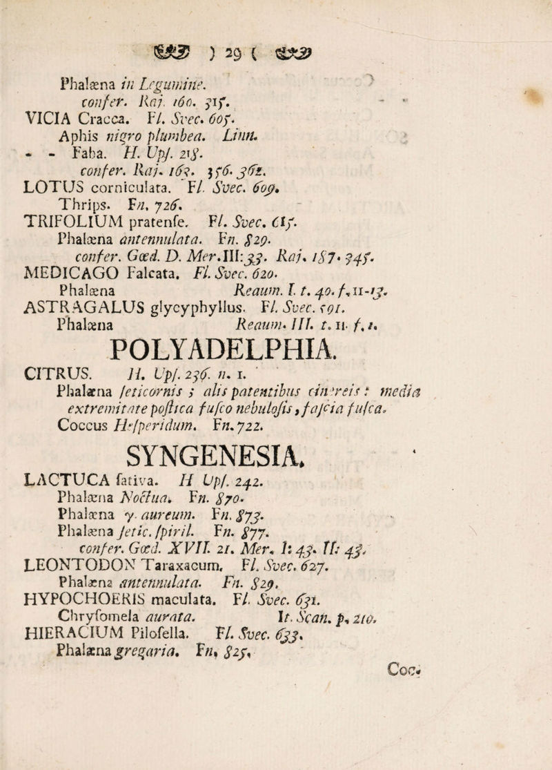 Phatena in Legumine. confer. Raj. 160. jif. - * VICIA Cracca. F/. Azrr. Aphis «/£70 plumbea. Lintu - - Faba. f/. £/$/. 2^. confer. Raj. 163. tf&jtfi. LOTUS corniculata. F/. Azw. tfbj?. Thrips. F//. 72/. TRIFOLIUM pratenfe, F/. AWr. 61/. Phalcena antennulata. Fn. 829. confer. D. Mer.lll:33. Raj. /A7« 74/. MEDICAGO Falcata. F/. Am\ £20. Phalcena Reaum. 11.40.fvii-ij. ASTRAGALUS glycyphylius. FL Svec. coi» Phalcena Reaum. ///. t. n. /,/, POLYADELPHIA. CITRUS. H. Up/. 2j(. n. i. Ph al at na /eticornis y alis patentibus cinereis? media extremitate poflica fufeo nebulofis ,fajcia fufea* Coccus Hefperidum. Ffl.722» SYNGENESIA. LACTUCA fativa. /L Lp/. 242. Phalcena Noclua*. F/z. 870* Phalcena 7. aureum. F>z, ^7/. Phalcena Jetkjpirii F/z. 877- confer. Gced. XVII 21. Mer* h 43. Tf: 4J/ LEONTODON Taraxacum, F/, At^cv ^27. Phalatna antennulata. Fn. S2.9. HYPOCHOERIS maculata. F/. 631. Chryfomela aurata. It. Scan. p.210. HIERACIUM Pilofella. F/. Phaiana gregaria. F«, £2/, Coe*