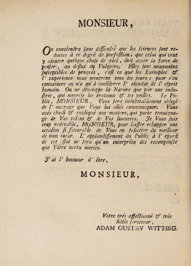 MONSIEUR, On conviendra jam difjiculte que les fdences font re¬ diit tes a ce dtgre de perfe&ion» que celui qui veut y ojouter quelque chofe de reel, doit avoir La force de penjer , au dejjus du Vnlgaire, Elles font neanmoins Jujceptibles de proqres , Eefi ce que les Exemples & E experience mus mmtrent tous les jours : pour Pen convaincre on na qu a confiderer E etendue de E e/prit humain. On ne developpe la Nature que par une indu^ flrie, qui meprifc les travaux & les veilles. It Pu¬ blic , MONS(EUR ^ Vous [era indubitablement obltge * de E ouvrage que Vous lui albes communiquer. Vous aves choifi csf e xp lique une mati er e, qui porte temoipna- ge de Vos talens de Vos luwieres. ‘Je Vous fuis trop redevable, MONSIEUR, pour Lujjer echapper une occafion fi favorable de Vous en feliciter du meilltur de mon coeur. E applaudi(]ement du Public a E egard de cet cjjai ne /era qiC m interprete des recompenfes que Votre vertu merite. 3* ai E bomieur d' et re, \ MONSIEUR, i Votre tres offeBionne tres fidele ferviteur, ADAM GUSTAV WITTING