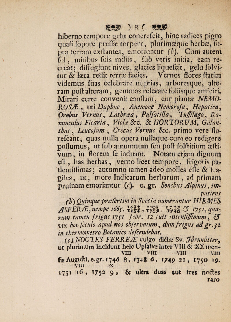 hiberno tempore gelu concrefcit, hinc radices pigro quafi fbpore preflx torpent, plurimaeque herbae, fu- pra terram exffantes, emoriuntur (h). Cum autem fol, mitibus fuis radiis, fub veris initia, eam re¬ creat; diffugiunt nives, glacies liquefcit, gelilfolvi- tur & Ista redic terrae facies. Vernos flores ftatim videmus fuas celebrare nuptias, arboresque, alte¬ ram poli: alteram, gemmas referare foliisque amiciri. Mirari certe convenit cauffam, cur plantae NEMO- ROS/E , uti Daphne , Anemone Nemoroja, Hepatica, Orobus Vernus, .Latbr&a , PulfatUla, luffilago, Ra¬ nunculus Ficaria, VioLe &c. & HORTORUM, Galan¬ this , LeuCojum , Crocus Vernus &c. primo vere flo- refcant, quas nulla opera nullaque cura eo redigere poflumus, ut fub autumnum feu poff folftidnm sffi- vum, in florem fe induant. Notatu etjam dignum ell, has herbas, verno licet tempore, frigoris pa* tientiffimas; autumno tamen adeo molles efle & fra¬ giles, ut, more Indicarum herbarum , ad primam pruinam emoriantur (c). e, gr. Sonchus Alpinus, im¬ patiens (b) Quinque przfertm in Svecia numerantur HIEMES ASPERAE, nempe iC6f, ifff, 'T>4o ^ '7//, qua¬ rum tamen frigus ijji febr. 12 f uit mtenfiffimum, fS vix hoc fe culo apud nos objervatum, dum frigus ad gr. 3 2 in thermometro Botanico defcendebat. ic.).NOCT.ES FERREAE vulgo di&te Sv. fjarmdttert ut plurimum incidunt heic Upfalise inter VIII & XX nien- VIII VIII VIII VIII fisAugufti,e.gr. 1746 8, 1748 6, 1749 21, 1750 ip. VIII >x 1751 16 , 1752 9 , & ultra duas aut tres nc&es raro