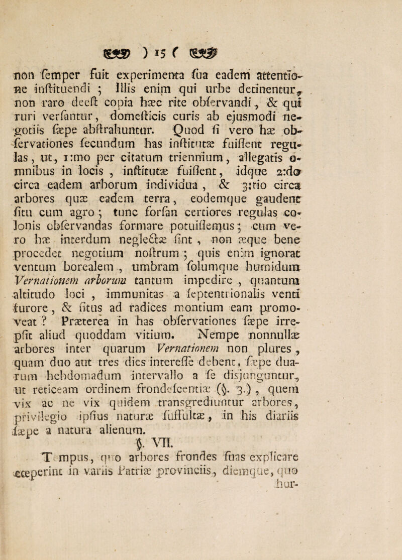 non femper fuit experimenta fua eadem attentio¬ ne inftituendi ; Iliis enim qui urbe detinentur, non raro deeft copia htec rite obfervandi, & qui ruri verfantur, domefticis curis ab ejusmodi ne¬ gotiis tepe abii rabuntur. Quod fi vero hae ob- fervationes fecundum has inflituts fuiflent regu¬ las , ut, i:mo per citatum triennium, allegatis 0- mnibus in locis , inftitutai fuiflent, idque 2:do circa eadem arborum individua , & 3:tio circa arbores quas eadem terra, eodemque gaudenc fitu cum agro; tunc forfirn certiores regulas co¬ lonis obfervandas formare potuiffemus 5 cum ve¬ ro bas interdum neglecte fint , non asque bene procedet negotium noflrum ; quis enim ignorat ventum borealem , umbram folumque hurnidum Vernationem arborum tantum impedire , quantum altitudo loci , immunitas a leptentrionalis venti furore, & fitus ad radices montium eam promo¬ veat ? Praeterea in has obfervationes tepe irre- pfit aliud quoddam vitium. Nempe nonnullae arbores inter quarum Vernationem non plures , quam duo aut tres dies intereffe debent, tepe dua¬ rum hebdomadum intervallo a fe disjunguntur, ut reticeam ordinem frondefcentte 3.) , quem vix ac ne vix quidem transgrediuntur arbores, privilegio ipfius naturas itiffultae, in his diariis tepe a natura alienum. % VII. T mpus, o' 0 arbores frondes fuas explicare «ceperint in variis Patrite provinciis, diemque, quo hur-