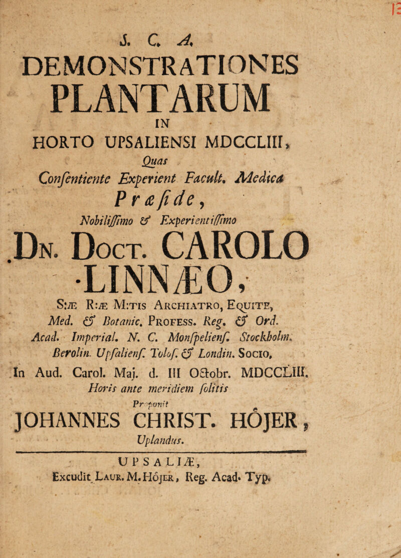 DEMONSTRATIONES PLANTARUM IN HORTO UPSALIENSI MDCCLIIE Quas Confentiente Experient Facult. Ale dic A Pr&jide, NobiliJ/imo Experienti [fimo Dn. Doct. CAROLO I.INM.O. S:;e R:.® M:tis Archiatro, Equite, Med. cS Botanic. Profess. Reg. (S Ord. Acad. Impcrial. N. C. Monfpelienf. Stockkohn. Berolin. Uj fahenf. Tolof. cT Londin. Socio, In Aud. Carol. Mai. d. III OOiobr. MDCCLIII. * Horis ante meridiem /olitis Proponit ] OH ANNES CHRIST. HOJER , Vpiandus. UPSALI^, Excudit Laur.M. Hojer, Reg. Acad* Typ.