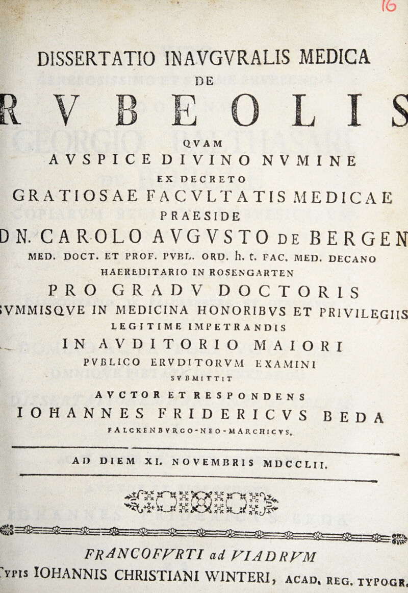 DISSERTATIO IMVGVRALIS MEDICA R V B E°‘o L I S QV AM AVSPICE DIVINO N V M I N E EX DECRETO GRATIOSAE FACVLTATIS MEDICAE PRAESIDE DN. CAROLO AVGVSTO de BERGEN MED. DOCT. ET PROF. PVBL. ORD. h. t. FAC» MED. DECANO HAEREDITARIO IN ROSENGARTEN PRO GRADV DOCTORIS IVMMISaVE IN MEDICINA HONORIBVS ET PRIVILEGIIS LEGITIME IMPETRANDIS IN AVDITORIO MAIORI PVBLICO ERVDITORVM EXAMINI S V B M I T T I T AVCTOR ET RESPONDENS IOHANNES FRIDERICVS BEDA FALCKENBVRCO-NEO-MARCHICVS. AD DIEM XI. NOVEMBRIS MDCCLII, 'Fjd X X5& X FF FRANCOFFRTI ad FIADRFM 'vns IOHANNIS CHRISTIANI WINTERI, acad. reg. itpog».