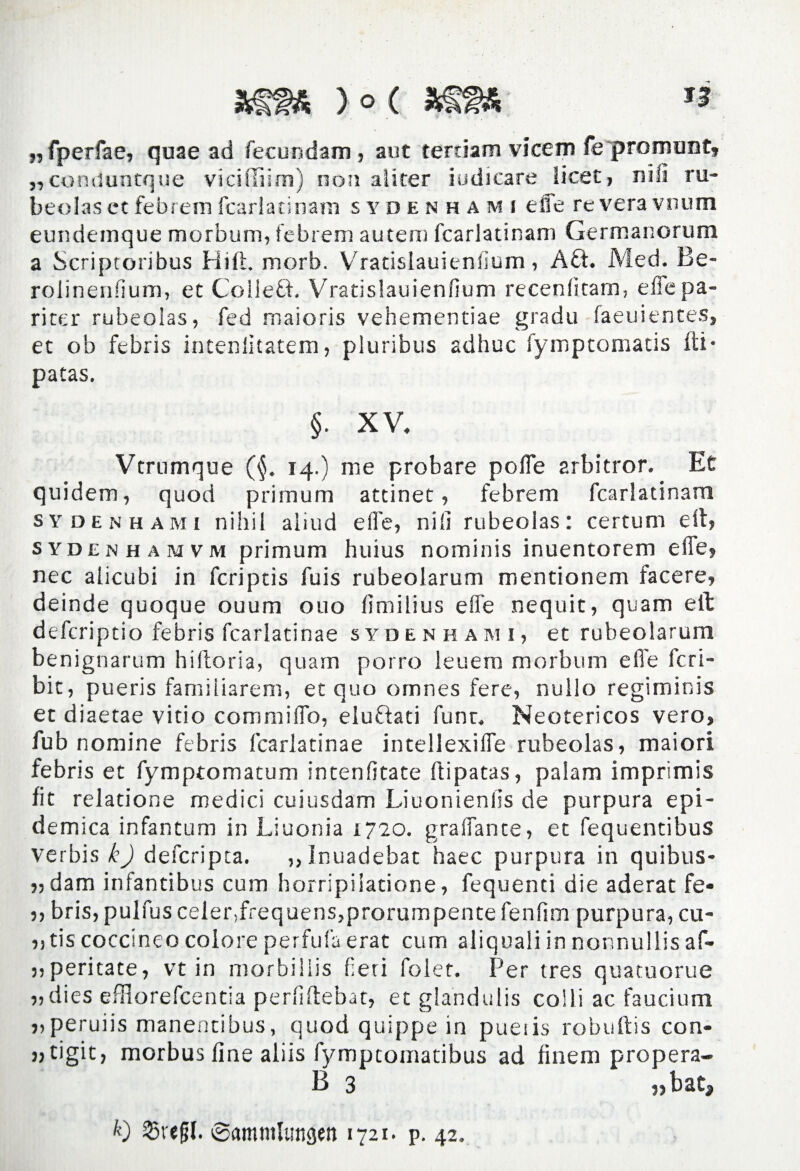 „fperfae, quae ad fecundam, aut terdam vicem fe pronumt, ,,conduntque viciffiim) non aliter indicare licet, nili ru- beolas et febrem fcarlatinam sydenhami efle revera vnum eundemque morbum, febrem autem fcarlatinam Germanorum a Scriptoribus Hift. morb. Vradslauienfium, Aft. Med. Be- rolinenfium, et Colleft. Vradslauienfium recenfitam, efle pa¬ riter rubeolas, fed maioris vehementiae gradu faeuientes, et ob febris intenlitatem, pluribus adhuc fymptomatis fti- patas. §. XV. Vtrumque (<$. 14.) me probare polle arbitror. Et quidem, quod primum attinet, febrem fcarlatinam sydenhami nihil aliud elfe, nili rubeolas: certum eft, sydenhamvm primum huius nominis inuentorem elfe, nec alicubi in fcriptis fuis rubeolarum mentionem facere, deinde quoque ouum 0110 fimilius elfe nequit, quam elt defcriptio febris fcarlatinae sydenhami, et rubeolarum benignarum hiftoria, quam porro leuero morbum efle fcri- bit, pueris familiarem, et quo omnes fere, nullo regiminis et diaetae vitio commiflo, elu&ati funr. Neotericos vero, fub nomine febris fcarlatinae intellexifle rubeolas, maiori febris et fymptomatum intenfitate ftipatas, palam imprimis fit relatione medici cuiusdam Liuonienfis de purpura epi¬ demica infantum in Liuonia 1720. graffante, et fequentibus verbis k) defcripta. ,,Inuadebat haec purpura in quibus- „dam infantibus cum horripilatione, fequenti die aderat fe- ,, bris, pulfus celenfrequensjprorumpentefenfim purpura, cu- „ tis coccineo colore perfufa erat cum aliquali in nonnullis af- „peritate, vt in morbillis fieri folet. Per tres quatuorue „dies efflorefcentia perfiftebat, et glandulis colli ac faucium „peruiis manentibus, quod quippe in pueiis robuftis con- jjtigit, morbus fine aliis fymptomatibus ad finem propera- B 3 fgrefjf. ©amnilungen 1721. p. 42.