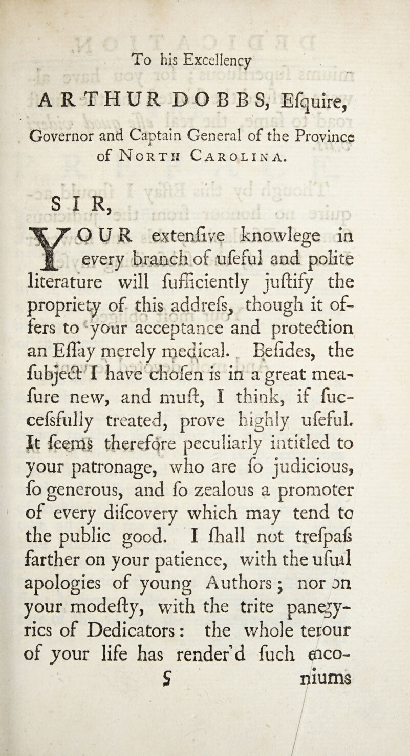 To his Excellency ARTHUR DOBBS, Efquire, Governor and Captain General of the Province of North Carolina. S I R, YOUR extenftve knowlege in. every branch of ufeful and polite literature will fufficiently juftify the proprie ty of this add refs, though it of¬ fers to4 your acceptance and protection an Effay merely medical. Befides, the fubjedt I have chofen is in a great mea- fure new, and mu ft, I think, if ftic- cefsfully treated, prove highly ufeful. It feems therefore peculiarly intitled to your patronage, who are fo judicious, fo generous, and fo zealous a promoter of every difcovery which may tend to the public good. I Ihall not trefpah farther on your patience, with the ufinl apologies of young Authors; nor on your modefty, with the trite panegy¬ rics of Dedicators: the whole terour of your life has render’d fuch eico- S niums