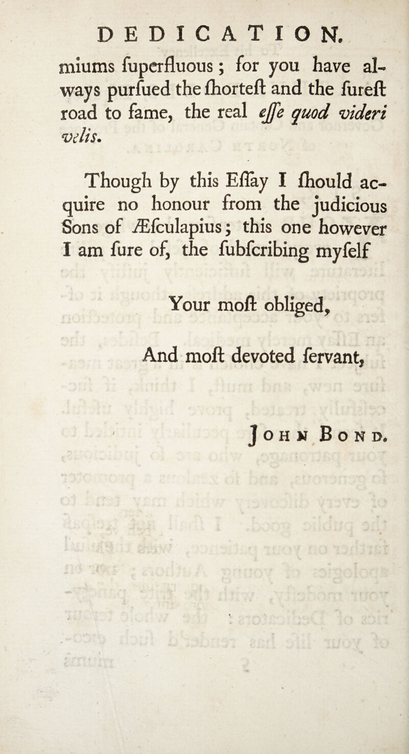 DEDICATION. mill ms fuperfluous; for you have al¬ ways purfued the fhorteft and the fureft road to fame, the real ejfe quod videri vtlis. Though by this Efiay I fhould ac¬ quire no honour from the judicious Sons of iEfculapius; this one however I am fure of, the fubfcribing myfelf Your moft obliged. And moll devoted fervant, John Bond.