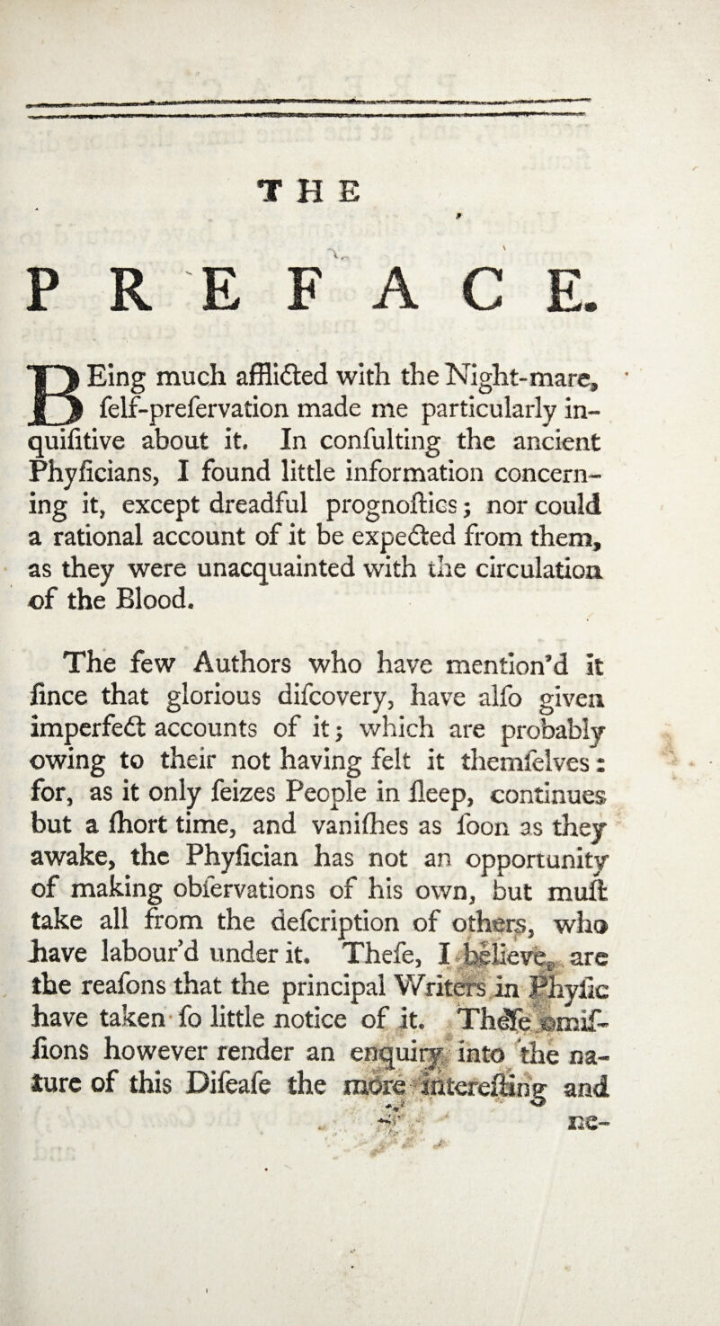 THE \ PREFACE. Eing much afHidted with the Night-mare, Jfj felf-prefervation made me particularly in- quifitive about it. In confulting the ancient Phyficians, I found little information concern¬ ing it, except dreadful prognoilics; nor could a rational account of it be expected from them, as they were unacquainted with the circulation of the Blood. The few Authors who have mention’d It fince that glorious difcovery, have alfo given imperfedt accounts of it; which are probably owing to their not having felt it themfelves: for, as it only feizes People in deep, continues but a fhort time, and vanifhes as foon as they awake, the Phyfician has not an opportunity of making obfervations of his own, but muft take all from the defcription of others, who have labour’d under it. Thefe, I believe,-, are the reafons that the principal Writers in Phytic have taken fo little notice of it. Thdfe omif- fions however render an enquiry into the na¬ ture of this Difeafe the more finter and