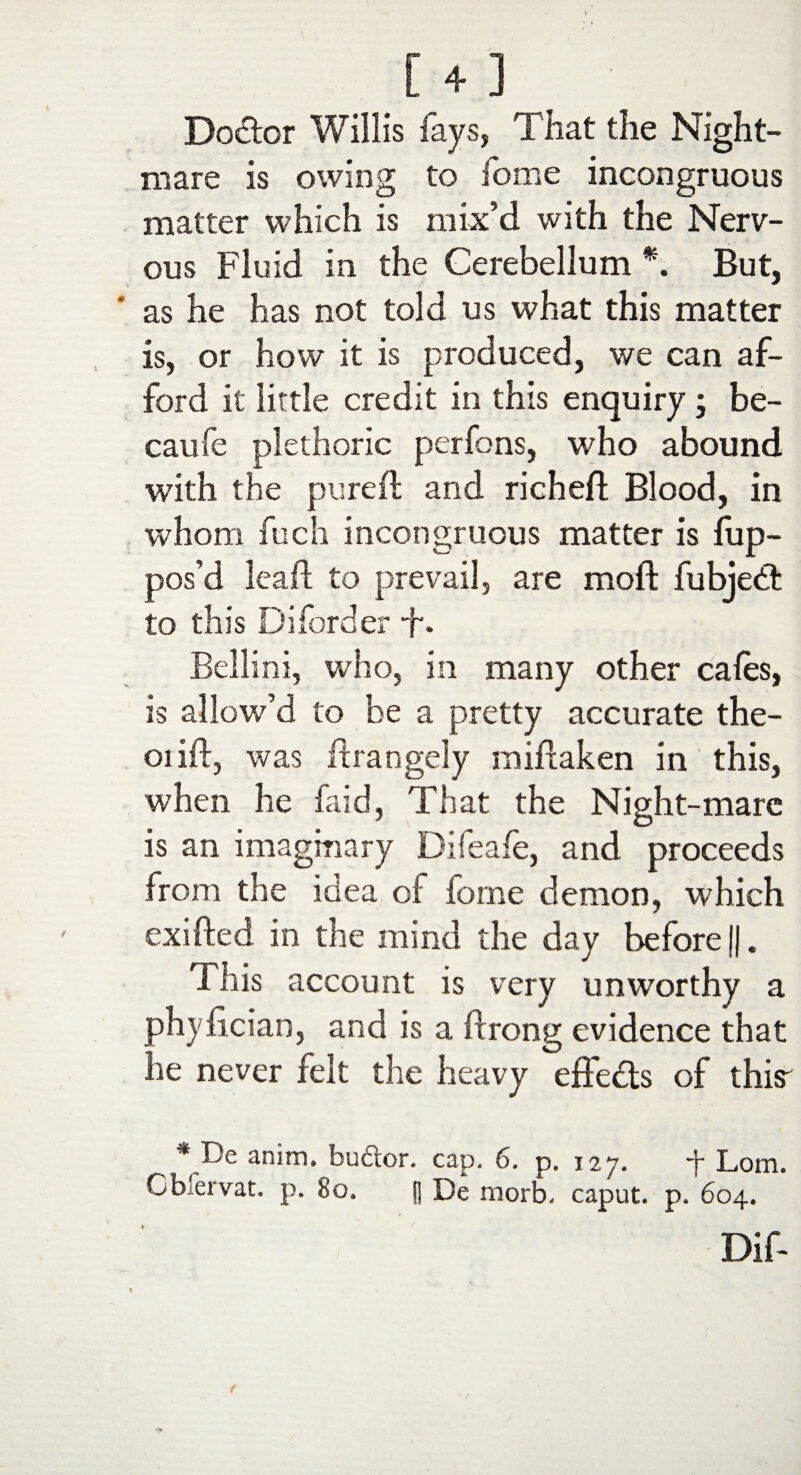 Doctor Willis fays, That the Night¬ mare is owing to home incongruous matter which is mix’d with the Nerv¬ ous Fluid in the Cerebellum *. But, as he has not told us what this matter is, or how it is produced, we can af¬ ford it little credit in this enquiry; be- caufe plethoric perfons, who abound with the pure 11 and riched Blood, in whom fuch incongruous matter is lup- pos’d lead to prevail, are mod fubjetd to this Diforder •f\ Bellini, who, in many other cafes, is allow’d to he a pretty accurate the- 01 id, was drangely midaken in this, when he laid, That the Night-mare is an imaginary Difeale, and proceeds from the idea ol forne demon, which exided in the mind the day before j|. This account is very unworthy a phyfician, and is a drong evidence that he never felt the heavy effects of tins' * De anim. buCior. cap. 6. p. 127. t Lorn. Cbiervat. p. 80. |j De morb. caput, p. 604. Dif-