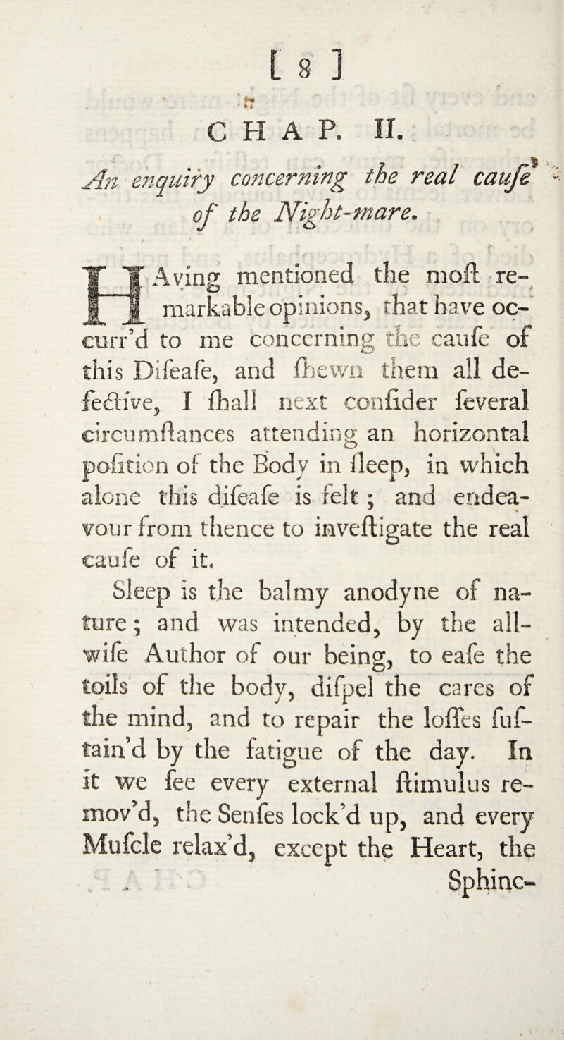 f* ■ *■» L 8 ] CHAP. II. An enquiry concerning the real caufe of the Night-mare. * r f » f' * IT Aving mentioned the moil re- j[ markable opinions, that have oc- curr’d to me concerning the caufe of this Difeafe, and fbewn them all de¬ fective, I (ball next confider feveral circumdances attending an horizontal pohtion of the Body in deep, in which alone this difeafe is felt; and endea- vour from thence to inveftigate the real caufe of it. Sleep is the balmy anodyne of na¬ ture ; and was intended, by the all¬ wife Author of our being, to eafe the toils of the body, difpel the cares of the mind, and to repair the Ioffes fuf- tain’d by the fatigue of the day. In it we fee every external ftimulus re¬ mov’d, the Senfes lock’d up, and every Mufcle relax’d, except the Heart, the Sphino-