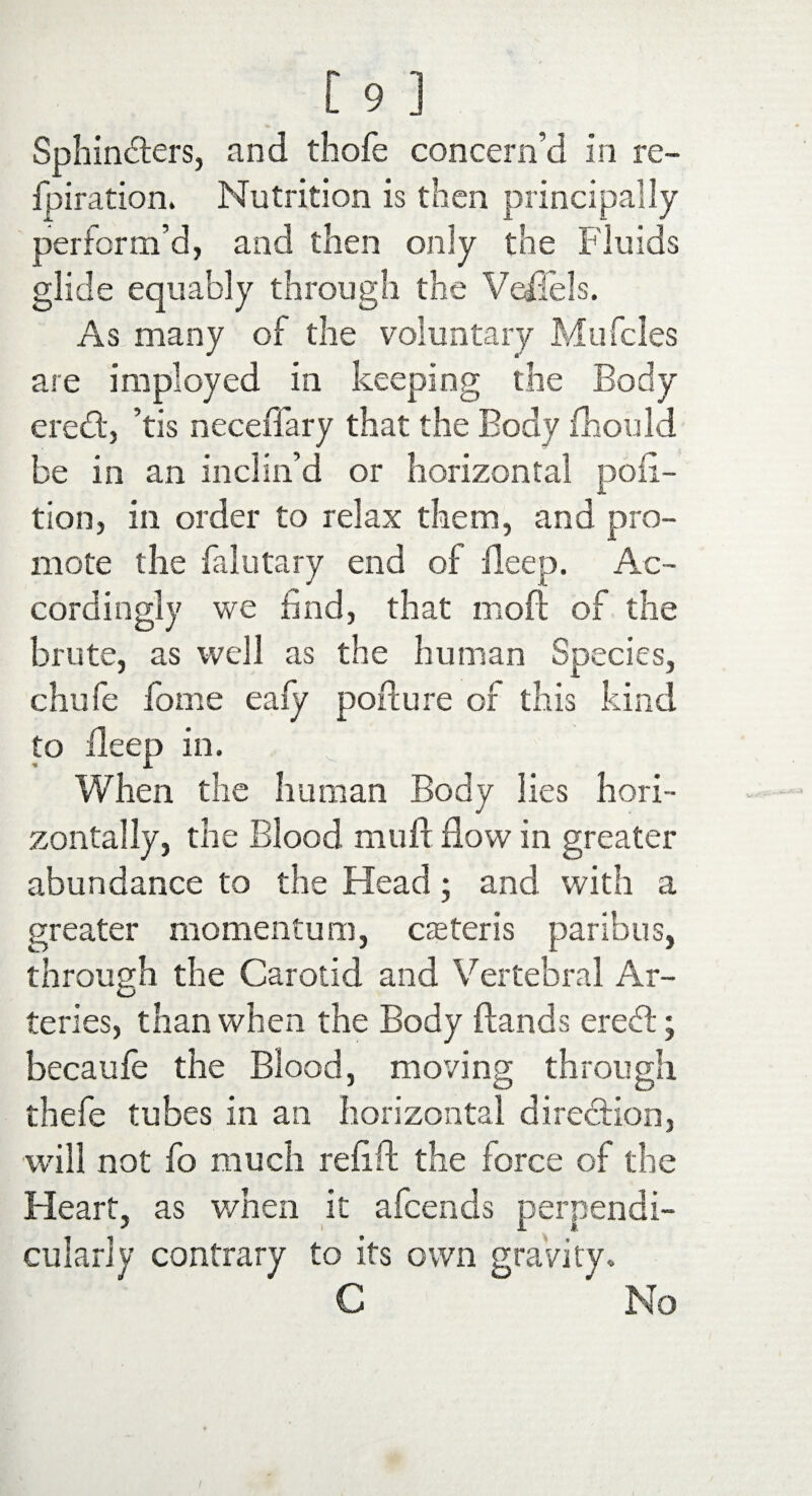 Sphincters, and thofe concern’d in re- fpiration. Nutrition is then principally perform’d, and then only the Fluids glide equably through the Veflels. As many of the voluntary Mu Teles are imployed in keeping the Body eredt, ’tis neceffary that the Body fliould be in an inclin’d or horizontal poii- tion, in order to relax them, and pro¬ mote the falutary end of Beep. Ac¬ cordingly we find, that moll of the brute, as well as the human Species, chufe fome ealy porture of this kind to Beep in. When the human Body lies hori¬ zontally, the Blood muff flow in greater abundance to the Head; and with a greater momentum, caster is paribus, through the Carotid and Vertebral Ar¬ teries, than when the Body Bands ereCt; becaufe the Blood, moving through thefe tubes in an horizontal direction, will not fo much refifl the force of the Heart, as when it afeends perpendi¬ cularly contrary to its own gravity. C No