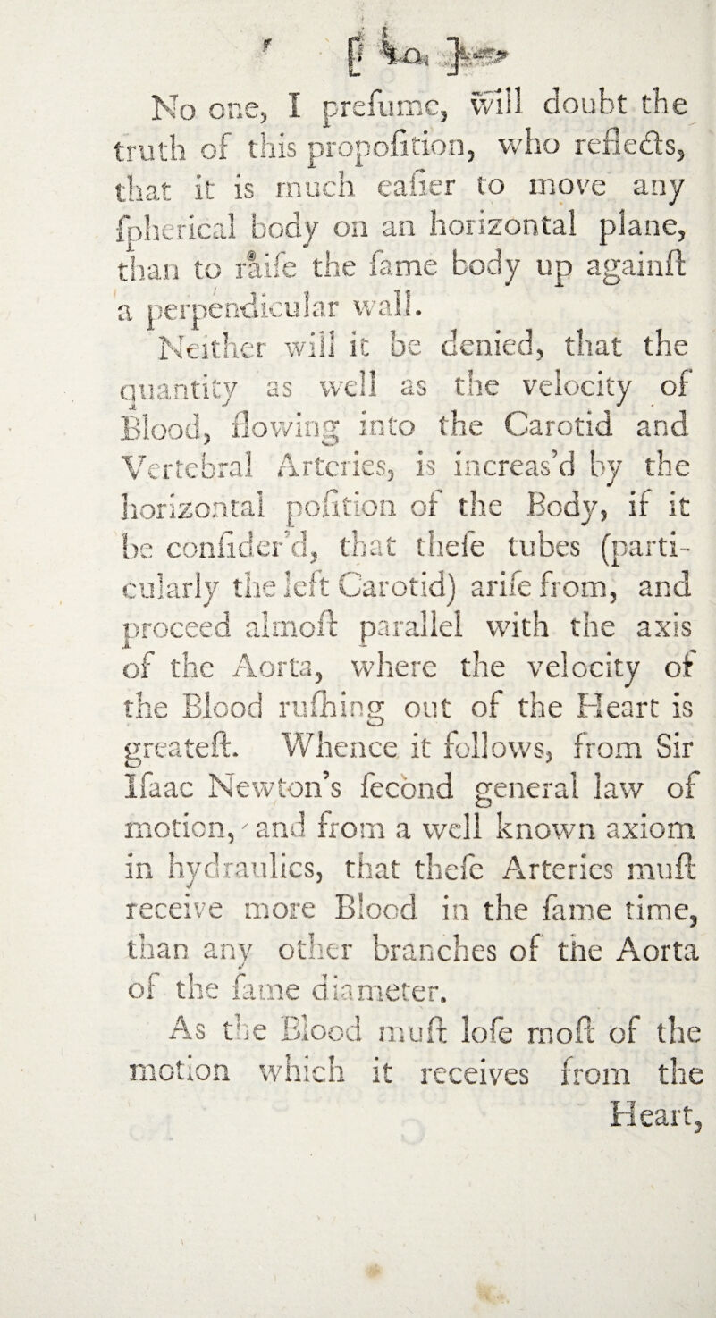 truth of this proportion, who refleds, that it is much caher to move any fpherical body on an horizontal plane, than to raife the fame body up againft a perpendicular wall. Neither will it be denied, that the quantity as well as the velocity of Blood, flowing into the Carotid and Vertebral Arteries, is increas’d by the horizontal polition of the Body, if it he confides* d, that thefe tubes (parti¬ cularly the left Carotid) arife from, and proceed almost parallel with the axis of the Aorta, where the velocity of the Blood ruffling out of the Heart is greateft. Whence it follows, from Sir Ifaac Newton’s fecond general law oi motion, and from a well known axiom in hydraulics, that thefe Arteries mull receive more Blood in the fame time, than anv other branches of the Aorta of the fame diameter. As the Blood mud lofe mod of the motion which it receives from the Heart,