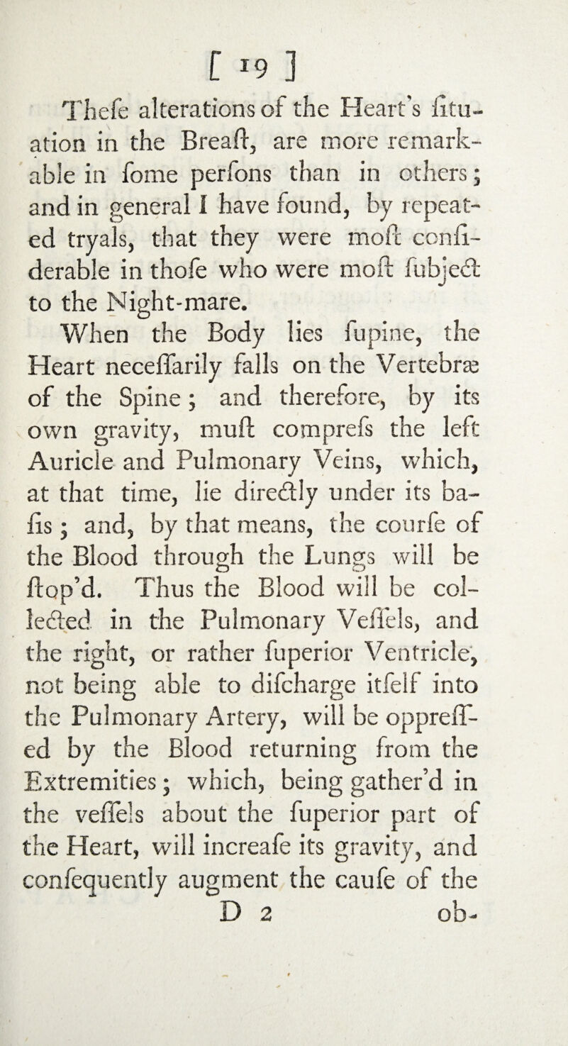 [ J9 ] Thefe alterations of the Heart’s dur¬ ation in the Bread, are more remark¬ able in fome perfons than in others; and in general I have found, by repeat¬ ed tryals, that they were mod cond- derable in thofe who were mod fubjedt to the Night-mare. When the Body lies lupine, the Heart neceflarily falls on the Vertebras of the Spine; and therefore, by its own gravity, mud cotnprefs the left Auricle and Pulmonary Veins, which, at that time, lie dire&ly under its ba¬ ds ; and, by that means, the courfe of the Blood through the Lungs will be dop’d. Thus the Blood will be col¬ lected in the Pulmonary Ved'els, and the right, or rather fuperior Ventricle, not being able to difcharge itfelf into the Pulmonary Artery, will be oppreff- ed by the Blood returning from the Extremities; which, being gather’d in the veffels about the fuperior part of the Heart, will increafe its gravity, and confequently augment the caufe of the D 2 ob-