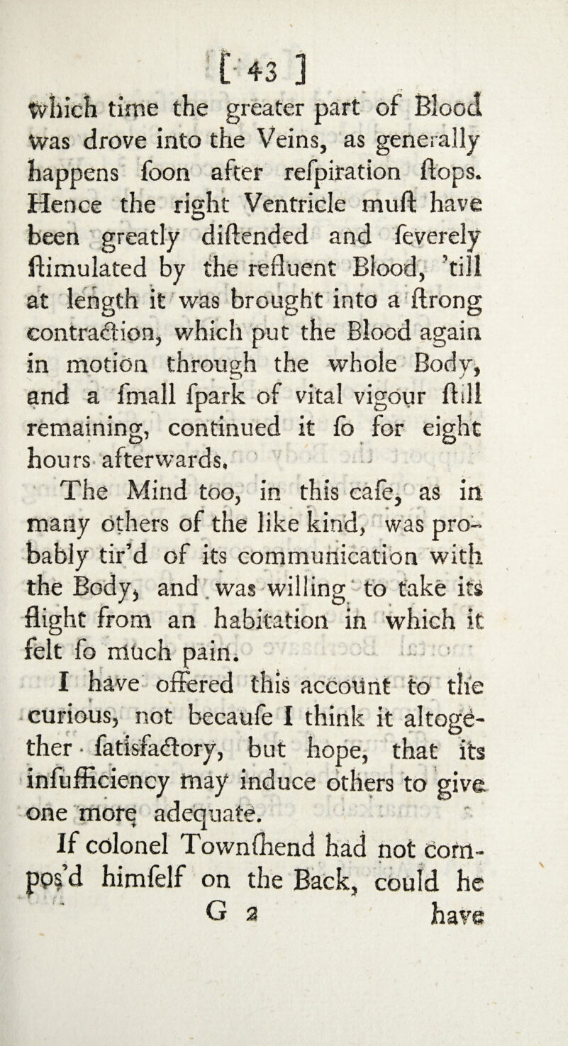 [43] Which time the greater part of Blood Was drove into the Veins, as generally happens foon after refpiration flops. Hence the right Ventricle mull have been greatly diftended and feverely Simulated by the refluent Blood, ’till at length it was brought into a (Irong contraction, which put the Blood again in motion through the whole Body, and a fmall fpark of vital vigour Bill remaining, continued it fo for eight hours afterwards. The Mind too, in this cafe, as in, * *• * many others of the like kind, was pn>* bably tir’d of its communication with the Body, and was willing to take its flight from an habitation in which it felt fo much pain. : • • I have offered this account to the * curious, not becaufe I think it altoge¬ ther • fatisfa&ory, but hope, that its inefficiency may induce others to give one more adequate. If colonel Townfhend had not Com¬ pos d himfelf on the Back, could he