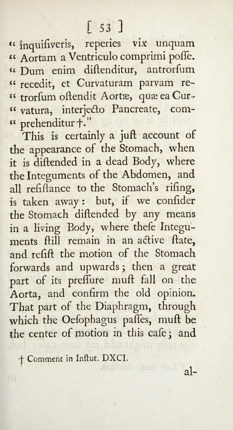 <c inquifiveris, reperies vix unquam « Aortam a Ventriculo comprimi pofie. « Dum enim diftenditur, antrorfum “ recedit, et Curvaturara parvam re- “ trorfum oftendit Aortse, quaeeaCur- « vatura, interjedo Pancreate, com- tc prehenditur f.” This is certainly a juft account of the appearance of the Stomach, when it is diftended in a dead Body, where the Integuments of the Abdomen, and all refiftance to the Stomach’s riling, is taken away: but, if we conlider the Stomach diftended by any means in a living Body, where thefe Integu¬ ments ft ill remain in an adive ftate, and relift the motion of the Stomach forwards and upwards; then a great part of its prefture mu ft fall on the Aorta, and confirm the old opinion. That part of the Diaphragm, through which the Oefophagus pafies, mu ft be the center of motion in this cafe; and ■f Comment in Inftut. DXCI, al-