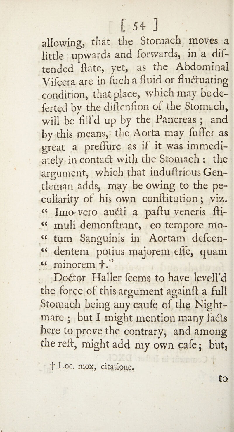 allowing, that the Stomach moves a little upwards and forwards, in a did- tended date, yet, as the Abdominal Vifcera are in fuch a fluid or fluctuating condition, that place, which may be de¬ fer ted by the diftcniion of the Stomach, will be fill’d up by the Pancreas ; and by this means, the Aorta may buffer as great a prefiure as if it was immedi¬ ately in contact with the Stomach : the argument, which that induftrious Gen¬ tleman adds, may be owing to the pe¬ culiarity of his own conftitution; viz. <c I mo vero audi a pafiu veneris fti- a muli demonftrant, eo tempore mo- il turn Sanguinis in Aortam defcen- “ dentem potius majorem effe, quam <£ minorem ■f'.” Dodor Haller fee ms to have levell’d *• the force of this argument againft a full O O Stomach being any caufe of the Night¬ mare i but I might mention many fads here to prove the contrary, and among the reft, might add my own cafe j but, f Loc. mox, citatione, to